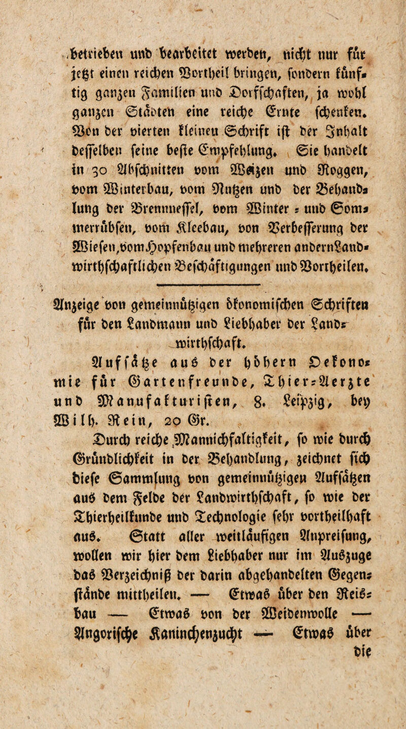 betrieben unb bearbeitet werben, nicht nur für je£t einen reichen *3ovtl)eü bringen, fonbevn fünf* tig ganzen Familien und Dorffchaften, ja wobt ganzen ©tarnen eine reiche ©rnte fchenfetn *Scn ber nierten fleine« ©ebrift ift ber Inhalt beffelben feine befie ©wpfehlung, ©ie banbeit in 30 §lbfd)nitten nom $ß«$eu unb loggen, nom Sßuiterbau, nom 9!n|en unb ber 25ehanba lung ber 23remmeffri, nom hinter s unb ©om* werrubfett, nom Kleebau, non 53erbeflerung ber £Öiefen,nom jponfenbau unb mehreren anbernSanb* wtrthfchaftlicbcn £>efchdftigungen unbSöortheifetn 21n$eige non gemeinnu^tgen bfonomifeben ©Triften für ben Sanbmann unb Liebhaber ber £anbs- ^wivtbfchaft. Sluffa^e auö ber h&hern £>efono* tnie für ©artenfreunbe, Thter?2ler$te unb 3S}?an,ufafturijten, 8* Seidig, bei; £B i II). 31 ein, 20 ©r. £>urd) reiche lltfannicbfaltigf eit, fo wie bureb ©rünblicfefeit in ber 25ehatiblmig, jeichnet ftc& btefe ©ammjung non gemeinnützigen Staffagen auö bem Selbe ber £anbn?irthfchaft, fo wie ber Thierheilfunbe utib Technologie febr northeühnft au6* ©tatt aller weitläufigen Slupreifung, wollen wir hier bem gtebhaber nur im Qiuöjuge baö SÖerjeicbniß ber barin abgehnnbelten ©egen? ftdnbe mittbeiletu — ©twa$ über ben $Kei$* bau — ©twaä non ber £ßeibenwolle — Slngorifc^e Äanincfjetiaucbt — ©twa$ über : bie