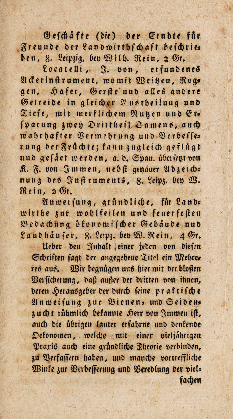 ©efdhdfte (bre) ber Cfrnbte für g r e u n b e bcr £anbroirthfcbaft ib e fd) r i es ben, 8, £eip$ig, bet)28ilf)> IRctn, 2 @r* £ocateßi , 3* non, erfunbened Sidferinßrument, womit 2Beitlen, SKogs gen, Hafer, <55erfle unb aßeö anbere betreibe in g\eicber 3? u$tbcUung unb Siefe, mit m er? liebem 91u£en unb @*r* fparutig jwei) r1111>eil kennen$, and) wahrhafter 25erin eb rihig u tt b SB e r b e f fes rung ber grud)te; faun s »gleich gef lugt unb gefdet werben, a. b4 6pan. uberfegt oon g. ooti 3nimen, nebß genauer 2ib$eicb* nung bed 3nßrumentS, 8. 2eip$. beb 2S* fftein, 2 d>r* Ölnweifung, grünblicbe, für £anbs Wirt he $ur wohlfeilen unb feuerfeßeti 25 e b a cb u n g b f 0 n 0 tu i f cb e r © e b d u b e unb ? a n b () d u f e r, 8* £eip$* beb 2Ö. 3* e i n, 4 ©r, lieber ben 3»halt (einer jeben non biefen 0d)riften fagt ber angegebene &it?l ein Sftehre* reS auS* SÖJir begnügen und hiermit ber bloßen SSerftcberung, baß außer ber britten t>on ihnen, bereu Herausgeber ber bureb feine pr a 11 i feb e Slnweifung jur SSicnetis unb 0eibene Sucht rubmlicb befannte Jom non 3mmen iß, aueb bie übrigen lauter erfahrne unb betifenbo C'efonomen, welche mit einer nieljdbrigen *prariö auch eine grunbliche Theorie üerbinben, ju 23erfafifern haben, unb manche oortrefflicbe SBinfe jur 93erbe jferuug unb SSereblung ber oiels fachen