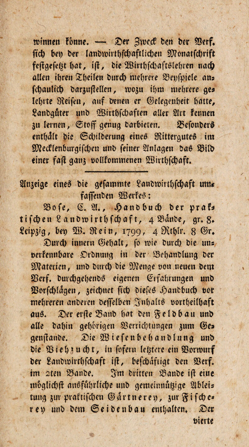 tcinnen f&ttne* — ©ei* jftw.cf ben ber *3erf4 ftcb bei) ber lanbrnivthfchaftlicben fD?onatfd>rift fejlgefe^t hat, ifbic SBirthfcbaftSlehren nacj) allen ihren ^heilen burd) mehrere $3et)fpicle ans fraulich bar^ußeHen, rnoju ihm mehrere ge* lehrte Reifen, auf benen er Gelegenheit hatte, Sanbguter unb SSirthfcbaften aller 2lrt fennen $u lernen, ©to(f genug barhieten. SBefonberS enthalt bie ©d)ilberung eines Rittergutes im £D?ecflenbuvgifchen unb feiner Anlagen baS Söilb einer faß gan$ oollfommenen SSirthfchaft. 2fn$eige eines bie gefammte £anbmirtl)fchaft um« faffenben SßerfeS: SSofe, <L 21», J)anbbud> ber praf* tifcben 2 anbroirthfchaf t, 4 23dnbe, gr. g4 Seidig, bet) 2B, R e i n, 1799, 4 9{t^r. 8 Gr4 Suvd) inneru Gehalt, fo rnie burd) bie uns nerfennbare Srbmiug in ber 25ehanblung ber Materien, unb burd) bie 9}?enge non neuen bent Sßcrf, burchgehenbS eigenen Erfahrungen unb Sßorfcbldgen, $eicbuet ftcb biefeS Jpanbbuch not mehreren anbevett befielben 3»hakS northeilhaft auS. Ser evße 23anb hat ben % e I b b a u unb alle bahiti gehörigen Verrichtungen jum Ge» genftanbe. Sie SS t e fe tt b e h a 11 b l u n g unb bie V i e b (ru d) t, in foferti leitete ein Vorwurf ber gatibmirrbfcbaft iff, befcbdftigt ben Verf. im 2ten Vanbe. 3m britten Vattbe iß eine moglid)ß ausführliche unb gemcintutglge 2ibleis titug 311V praf tifc&en Gärtneret), jur § i f cb e* ret; unb bem ©eibenbau enthalten, Ser vierte