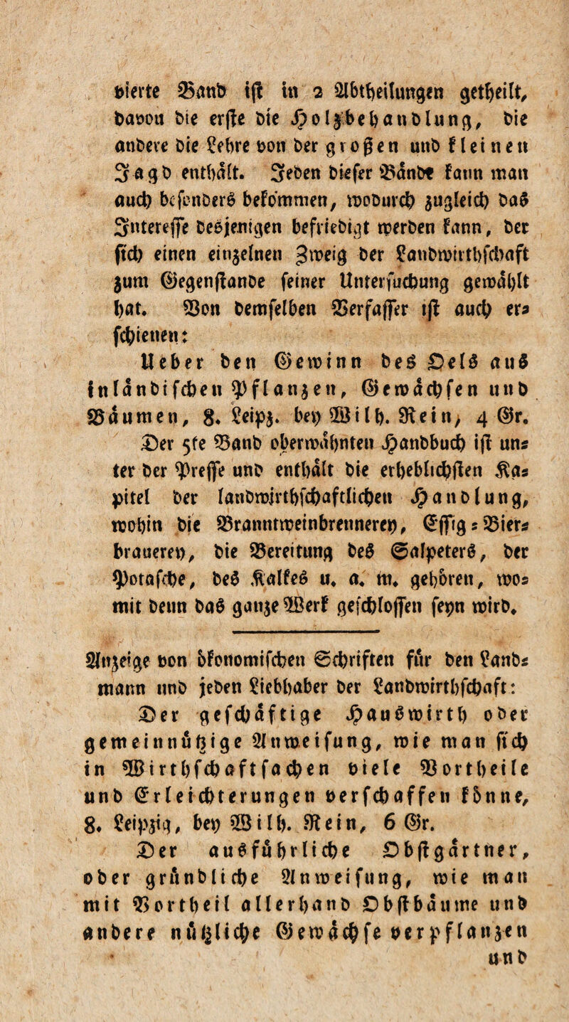 bierte 35anb ifi in 2 Abteilungen geteilt baoou die erge Die Jpolfbebanblung, die andere Die 3ebre ooti Der g v 0 ß e n unb f l e i n e tt 3agd enthalt. SeDen Diefer 25dnbt Faun man oudl) befenberm befommen, wodurch suglctd) da$ Sntereffe Demjenigen befriedigt werben Fann, Der ftd) einen einzelnen fjroeig Der ?andwiitbfd>aft $um ©egenftande feiner Unterfucbung gewählt bat. 93on denselben 2>erfajfer ijl auch er* fcbietien: Heber Den ©ewtnn beö ©elS au$ inldnbifcbeu $flan$en, ©erodebfen unb Daumen, 8. £*ip$» bei) $8i lh. Sftei ti, 4 ©r. ©er 5fe 33anb ober mahnten $anbbud) ijt uns ter Der treffe und enthalt Die erheblicbften $g« pitel Der IgnDwirtbfcbaftlicben Handlung, mobin Die 23ranntweinbrenneret), (5*flrig s 35iers braueret), Die Bereitung beü ©alpeterö, Der 9)otafd)e, Dem töalfeö u. a. nt. geboren, wo« mit Denn ba$ gan$e5öerF gefcbloffen fepn wird. Anzeige bon bFottomifcben ©ebriften für Den i’anDs mann und jeden Liebhaber Der 2andwirtbfcbaft: ©er gefcbdftige Jpaumwirth oder gemeinnützige 3Jtmeifung, wie man ftd) in 5Birtbfcbaftfacb€n Diele 93 ort heile unb Erleichterungen Derfcbaffen f5nne, 8* £eip$tg, bet) 53ilb. Stein, 6 ©r. ©er ausführliche ©bftgdrtner, ober gründliche 31 nweifung, wie man mit 9> ortheil allerhand Ob ft bau me unb andere nützliche ©emdebfe Der pflanzen u n b