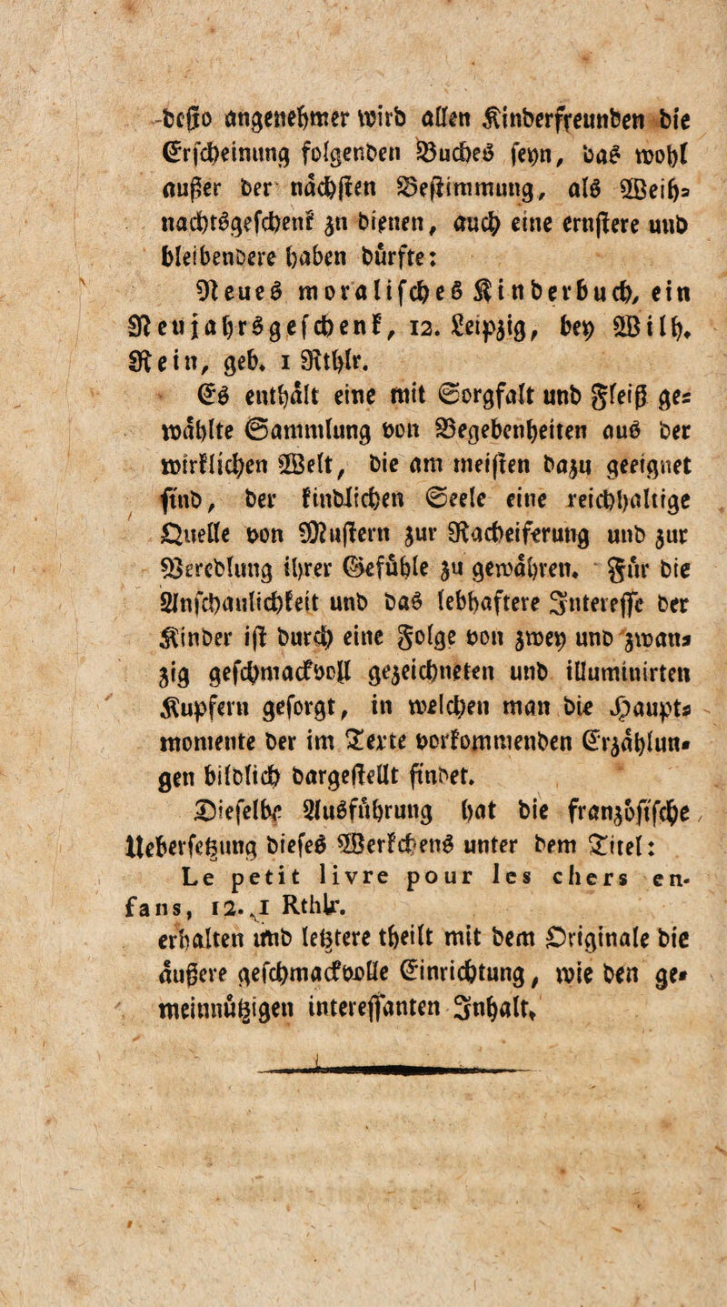 -fccfjo angenehmer wirb allen ßinberfreunben b(e Erfcheimtng folgenben Gucheg fepn, ba£ wobt außer ber ndchßen Geßimmung, al$ 2Beihs nad)t6gefcbenk $n bienen, auch eine ernßere uub bleibendere haben burfte: Neue6 movalifcheS ßinberbucb, ein NetiiahrSgefcbenk, 12. Seidig, bet) 2Bilh* Nein, geh* 1 (enthalt eine mit 0orgfalt unb gleiß ge* mahlte Sammlung öon Gegebenheiten auö ber wirklichen 2Belt, bie am meiften bajn geeignet ftnb, ber finbltcben Seele eine reichhaltige Quelle bon äußern jur Nacheiferung unb $ur Gereblung ihrer Gefühle ju gewahren* gur bie Sinfchaulichkeit unb ba£ lebhaftere Sntereße ber $inber iß bureb eine golge non zwep nnb zwana jig gefchmacfboß gezeichneten unb iüumtuirten Rupfern geforgt, in welchen man bie Haupts raoniente ber im 2erte borkommenben Erzdhlun* gen bildlich bargejMt findet. £)iefelbe Sluöfdhruug hat bie franzbftfche, Iteberfe^ung biefeö 5öerkcheng unter bem £itel: Le petit livre pour les chers cn- fans, 12.J Rthk. erhalten irtib leötere theilt mit bem Originale bte äußere gefchmacfbolle Einrichtung, wie ben ge* meimiugigen interefiidnten Sn^alt»