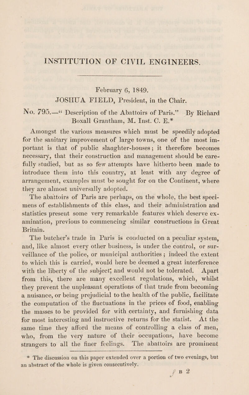 INSTITUTION OF CIVIL ENGINEERS. February 6, 1849. JOSHUA FIELD, President, in the Chair. No. 795.—u Description of the Abattoirs of Paris.” By Richard Boxall Grantham, M. Inst. C. E.* Amongst the various measures which must be speedily adopted for the sanitary improvement of large towns, one of the most im¬ portant is that of public slaughter-houses; it therefore becomes necessary, that their construction and management should be care¬ fully studied, but as so few attempts have hitherto been made to introduce them into this country, at least with any degree of arrangement, examples must be sought for on the Continent, where they are almost universally adopted. The abattoirs of Paris are perhaps, on the whole, the best speci¬ mens of establishments of this class, and their administration and statistics present some very remarkable features which deserve ex¬ amination, previous to commencing similar constructions in Great Britain. The butcher’s trade in Paris is conducted on a peculiar system, and, like almost every other business, is under the control, or sur¬ veillance of the police, or municipal authorities ; indeed the extent to which this is carried, would here be deemed a great interference with the liberty of the subject* and would not be tolerated. Apart from this, there are many excellent regulations, which, whilst they prevent the unpleasant operations of that trade from becoming a nuisance, or being prejudicial to the health of the public, facilitate the computation of the fluctuations in the prices of food, enabling the masses to be provided for with certainty, and furnishing data for most interesting and instructive returns for the statist. At the same time they afford the means of controlling a class of men, who, from the very nature of their occupations, have become strangers to all the finer feelings. The abattoirs are prominent * The discussion on this paper extended over a portion of two evenings, but an abstract of the whole is given consecutively.