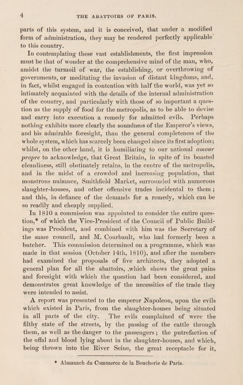 parts of this system, and it is conceived, that under a modified form of administration, they may be rendered perfectly applicable to this country. In contemplating these vast establishments, the first impression must be that of wonder at the comprehensive mind of the man, who, amidst the turmoil of war, the establishing, or overthrowing of governments, or meditating the invasion of distant kingdoms, and, in fact, whilst engaged in contention with half the world, was yet so intimately acquainted with the details of the internal administration of the country, and particularly with those of so important a ques¬ tion as the supply of food for the metropolis, as to be able to devise and carry into execution a remedy for admitted evils. Perhaps nothing exhibits more clearly the soundness of the Emperor’s views, and his admirable foresight, than the general completeness of the whole system, which has scarcely been changed since its first adoption; whilst, on the other hand, it is humiliating to our national amour propre to acknowledge, that Great Britain, in spite of its boasted cleanliness, still obstinately retains, in the centre of the metropolis, and in the midst of a crowded and increasing population, that monstrous nuisance, Smithfield Market, surrounded with numerous slaughter-houses, and other offensive trades incidental to them ; and this, in defiance of the demands for a remedy, which can be so readily and cheaply supplied. In 1810 a commission was appointed to consider the entire ques¬ tion,* of which the Vice-President of the Council of Public Build¬ ings was President, and combined with him was the Secretary of the same council, and M. Courbault, who had formerly been a butcher. This commission determined on a programme, which was made in that session (October 14th, 1810), and after the members had examined the proposals of five architects, they adopted a general plan for all the abattoirs, .which shows the great pains and foresight with which the question had been considered, and demonstrates great knowledge of the necessities of the trade they were intended to assist. A report was presented to the emperor Napoleon, upon the evils which existed in Paris, from the slaughter-houses being situated in all parts of the city. The evils complained of were the filthy state of the streets, by the passing of the cattle through them, as well as the danger to the passengers; the putrefaction of the offal and blood lying about in the slaughter-houses, and which, being thrown into the River Seine, the great receptacle for it, * Alraanach du Commerce de la Boucherie de Paris.