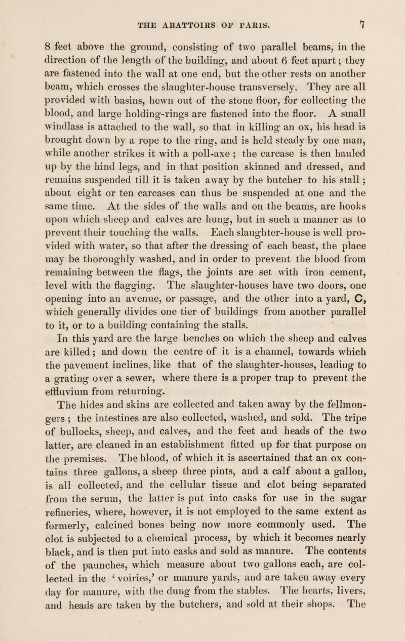 8 feet above the ground, consisting of two parallel beams, in the direction of the length of the building, and about 6 feet apart; they are fastened into the wall at one end, but the other rests on another beam, which crosses the slaughter-house transversely. They are all provided with basins, hewn out of the stone floor, for collecting the blood, and large holding-rings are fastened into the floor. A small windlass is attached to the wall, so that in killing an ox, his head is brought down by a rope to the ring, and is held steady by one man, while another strikes it with a poll-axe ; the carcase is then hauled up by the hind legs, and in that position skinned and dressed, and remains suspended till it is taken away by the butcher to his stall; about eight or ten carcases can thus be suspended at one and the same time. At the sides of the walls and on the beams, are hooks upon which sheep and calves are hung, but in such a manner as to prevent their touching the walls. Each slaughter-house is well pro¬ vided with water, so that after the dressing of each beast, the place may be thoroughly washed, and in order to prevent the blood from remaining between the flags, the joints are set with iron cement, level with the flagging. The slaughter-houses have two doors, one opening into an avenue, or passage, and the other into a yard, C, which generally divides one tier of buildings from another parallel to it, or to a building containing the stalls. In this yard are the large benches on which the sheep and calves are killed; and down the centre of it is a channel, towards which the pavement inclines, like that of the slaughter-houses, leading to a grating over a sewer, where there is a proper trap to prevent the effluvium from returning. The hides and skins are collected and taken away by the fellmon- gers ; the intestines are also collected, washed, and sold. The tripe of bullocks, sheep, and calves, and the feet and heads of the two latter, are cleaned in an establishment fitted up for that purpose on the premises. The blood, of which it is ascertained that an ox con¬ tains three gallons, a sheep three pints, and a calf about a gallon, is all collected, and the cellular tissue and clot being separated from the serum, the latter is put into casks for use in the sugar refineries, where, however, it is not employed to the same extent as formerly, calcined bones being now more commonly used. The clot is subjected to a chemical process, by which it becomes nearly black, and is then put into casks and sold as manure. The contents of the paunches, which measure about two gallons each, are col¬ lected in the ‘ voiries,’ or manure yards, and are taken away every day for manure, with the dung from the stables. The hearts, livers, and heads are taken by the butchers, and sold at their shops. The