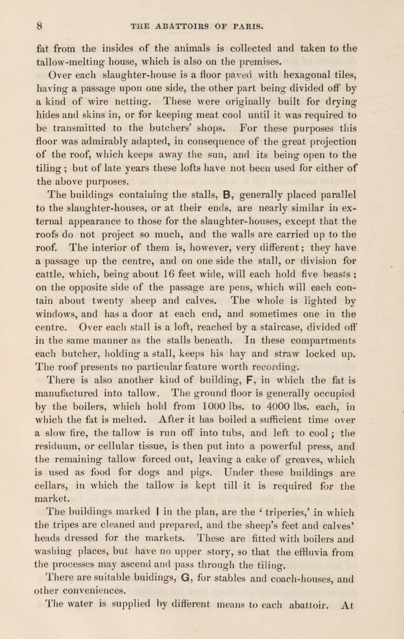 fat from the insides of the animals is collected and taken to the tallow-melting house, which is also on the premises. Over each slaughter-house is a floor paved with hexagonal tiles, having a passage upon one side, the other part being divided off by a kind of wire netting. These were originally built for drying hides and skins in, or for keeping meat cool until it was required to be transmitted to the butchers’ shops. For these purposes this floor was admirably adapted, in consequence of the great projection of the roof, which keeps away the sun, and its being open to the tiling; but of late years these lofts have not been used for either of the above purposes. The buildings containing the stalls, B, generally placed parallel to the slaughter-houses, or at their ends, are nearly similar in ex¬ ternal appearance to those for the slaughter-houses, except that the roofs do not project so much, and the walls are carried up to the roof. The interior of them is, however, very different; they have a passage up the centre, and on one side the stall, or division for cattle, which, being about 16 feet wide, will each hold five beasts ; on the opposite side of the passage are pens, which will each con¬ tain about twenty sheep and calves. The whole is lighted by windows, and has a door at each end, and sometimes one in the centre. Over each stall is a loft, reached by a staircase, divided off in the same manner as the stalls beneath. In these compartments each butcher, holding a stall, keeps his hay and straw locked up. The roof presents no particular feature worth recording. There is also another kind of building, F, in which the fat is manufactured into tallow. The ground floor is generally occupied by the boilers, which hold from 1000 lbs. to 4000 lbs. each, in which the fat is melted. After it has boiled a sufficient time over a slow fire, the tallow is run off into tubs, and left to cool; the residuum, or cellular tissue, is then put into a powerful press, and the remaining tallow forced out, leaving a cake of greaves, which is used as food for dogs and pigs. Under these buildings are cellars, in which the tallow is kept till it is required for the market. The buildings marked I in the plan, are the 6 triperies,’ in which the tripes are cleaned and prepared, and the sheep’s feet and calves’ heads dressed for the markets. These are fitted with boilers and washing places, but have no upper story, so that the effluvia from the processes may ascend and pass through the tiling. There are suitable buidings, G, for stables and coach-houses, and other conveniences. The water is supplied by different means to each abattoir. At