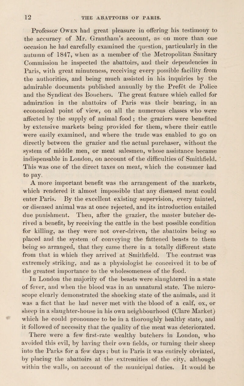 Professor Owen had great pleasure in offering his testimony to the accuracy of Mr. Grantham’s account, as on more than one occasion he had carefully examined the question, particularly in the autumn of 1847, when as a member of the Metropolitan Sanitary Commission he inspected the abattoirs, and their dependencies in Paris, with great minuteness, receiving every possible facility from the authorities, and being much assisted in his inquiries by the admirable documents published annually by the Prefet de Police and the Syndicat des Bouchers. The great feature which called for admiration in the abattoirs of Paris was their bearing, in an economical point of view, on all the numerous classes who were affected by the supply of animal food ; the graziers were benefited by extensive markets being provided for them, where their cattle were easily examined, and where the trade was enabled to go on directly between the grazier and the actual purchaser, without the system of middle men, or meat salesmen, whose assistance became indispensable in London, on account of the difficulties of Smithfield. This was one of the direct taxes on meat, which the consumer had to pay. A more important benefit was the arrangement of the markets, which rendered it almost impossible that any diseased meat could enter Paris. By the excellent existing supervision, every tainted, or diseased animal was at once rejected, and its introduction entailed due punishment. Then, after the grazier, the master butcher de¬ rived a benefit, by receiving the cattle in the best possible condition for killing, as they were not over-driven, the abattoirs being so placed and the system of conveying the fattened beasts to them being so arranged, that they came there in a totally different state from that in which they arrived at Smithfield. The contrast was extremely striking, and as a physiologist he conceived it to be of the greatest importance to the wholesomeness of the food. In London the majority of the beasts were slaughtered in a state of fever, and when the blood was in an unnatural state. The micro¬ scope clearly demonstrated the shocking state of the animals, and it was a fact that he had never met with the blood of a calf, ox, or sheep in a slaughter-house in his own neighbourhood (Clare Market) which he could pronounce to be in a thoroughly healthy state, and it followed of necessity that the quality of the meat was deteriorated. There were a few first-rate wealthy butchers in London, who avoided this evil, by having their own fields, or turning their sheep into the Parks for a few days; but in Paris it was entirely obviated, by placing the abattoirs at the extremities of the city, although within the walls, on account of the municipal duties. It would be