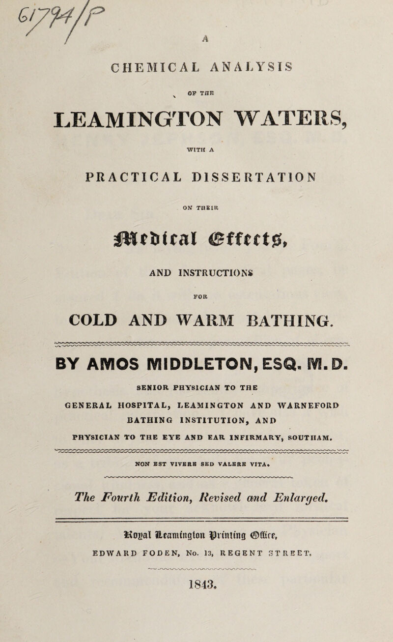 r A CHEMICAL ANALYSIS OP THE LEAMINGTON WATERS, WITH A PRACTICAL DISSERTATION ON THEIR AND INSTRUCTIONS FOR COLD AND WARM BATHING. BY AMOS MIDDLETON, ESQ. M.D. SENIOR PHYSICIAN TO THE GENERAL HOSPITAL, LEAMINGTON AND WARNEFORD BATHING INSTITUTION, AND PHYSICIAN TO THE EYE AND EAR INFIRMARY, SOUTHAM. NON EST VIVERE SED VALERE VITA* The Fourth Edition, Revised and Enlarged, ISogal Ueamfngton printing <S)f6re, EDWARD FODEN, No. 13, REGENT STREET, 1843,