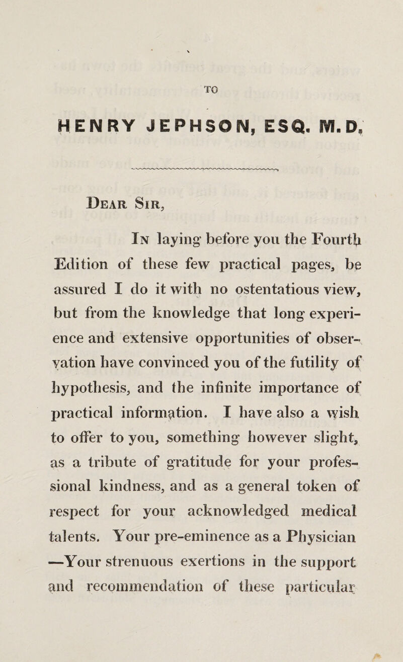 TO HENRY JEPHSON, ESQ. i¥l. D. Dear Sir, In laying before you the Fourth Edition of these few practical pages, be assured I do it with no ostentatious view, but from the knowledge that long experi¬ ence and extensive opportunities of obser¬ vation have convinced you of the futility of hypothesis, and the infinite importance of practical information. I have also a wish to offer to you, something however slight, as a tribute of gratitude for your profes¬ sional kindness, and as a general token of respect for your acknowledged medical talents. Your pre-eminence as a Physician —Your strenuous exertions in the support and recommendation of these particular