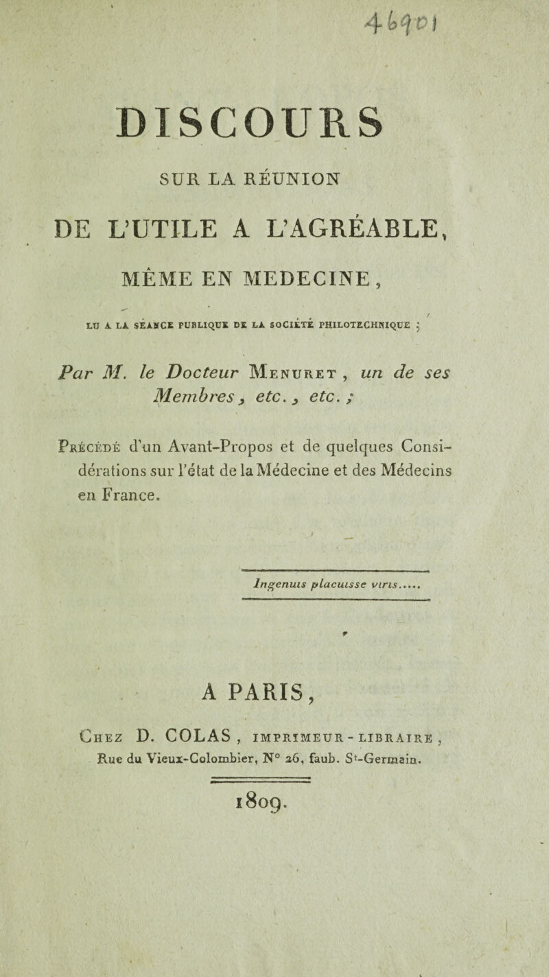 4 H £ t DISCOURS SUE. LA RÉUNION DE L’UTILE A L’AGRÉABLE, MÊME EN MEDECINE, / LU A LA SEANCE PUBLIQUE DE LA SOCIÉTÉ PHILOTECHNIQUE } Par M. le Docteur Menuret , un de ses Membres, etc. , etc.; \ Précédé d’un Avant-Propos et de quelques Consi¬ dérations sur l’état de la Médecine et des Médecins en France. lrtgenuis placuisse vins r A PARIS, Chez D. COLAS, imprimeur - libraire , Rue du Vieux-Colombier, N° 26, faub. St-Germain. l8og.