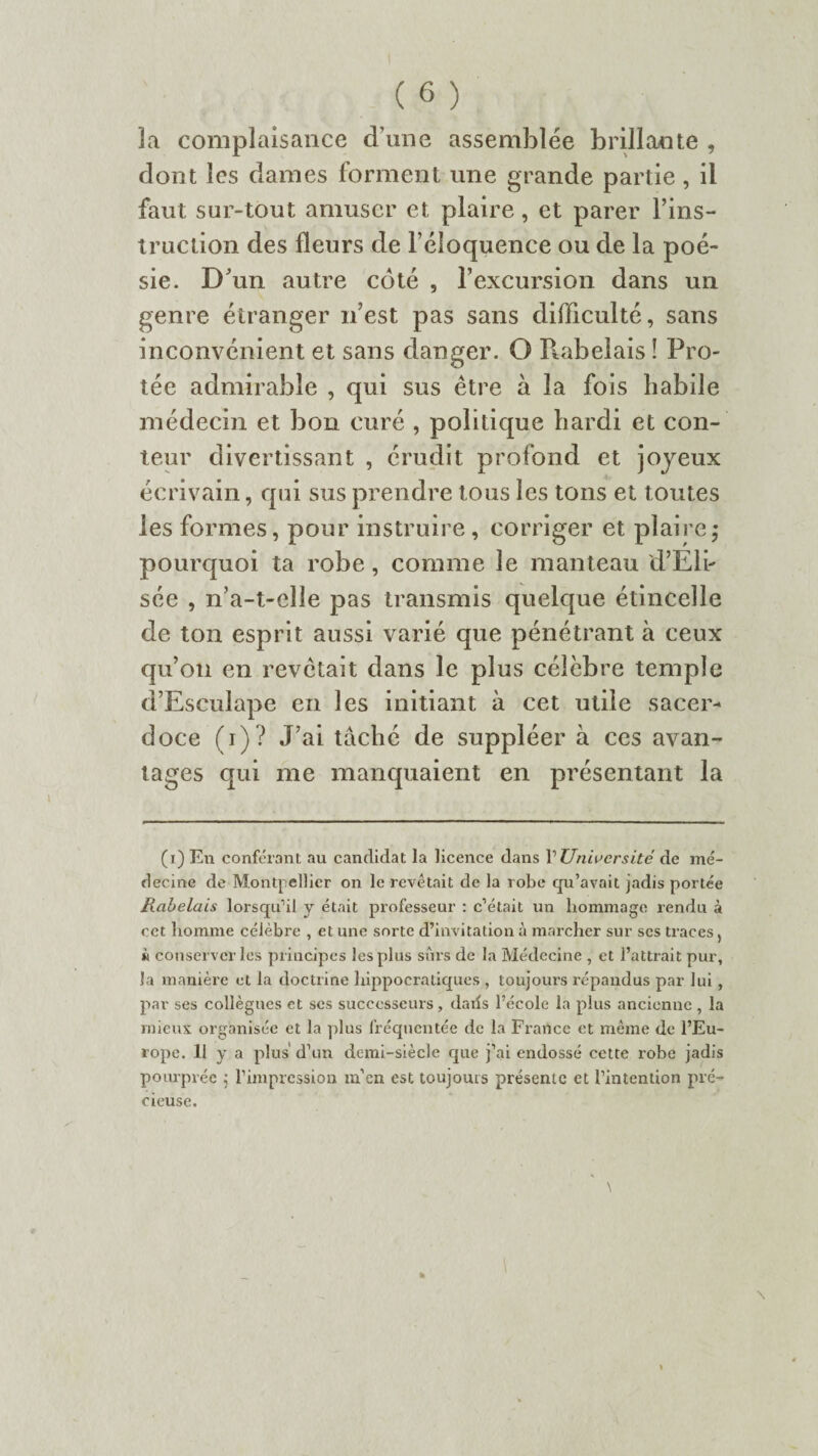 3a complaisance d'une assemblée brillante , dont les dames forment une grande partie , il faut sur-tout amuser et plaire, et parer l’ins- truclion des fleurs de l’éloquence ou de la poé¬ sie. D'un autre coté , l’excursion dans un genre étranger n’est pas sans difficulté, sans inconvénient et sans danger. O Puibeîais î Frô¬ lée admirable , qui sus être à la fois habile médecin et bon curé , politique hardi et con¬ teur divertissant , érudit profond et joyeux écrivain, qui sus prendre tous les tons et toutes les formes, pour instruire, corriger et plaire; pourquoi ta robe, comme le manteau d’Eli¬ sée , n’a-t-clle pas transmis quelque étincelle de ton esprit aussi varié que pénétrant à ceux qu’on en revêtait dans le plus célèbre temple d’Esculape en les initiant à cet utile sacer¬ doce (i)? J’ai tâché de suppléer à ces avan¬ tages qui me manquaient en présentant la (x) En conférant au candidat la licence dans V Université de mé¬ decine de Montpellier on le revêtait de la robe qu’avait jadis portée Rabelais lorsqu’il y était professeur : c’était un hommage rendu à cet homme célèbre , et une sorte d’invitation à marcher sur scs traces) n conserveries principes les plus sûrs de la Médecine , et l’attrait pur, Ja manière et la doctrine hippocratiques , toujours répandus par lui, par ses collègues et ses successeurs, dans l’école la plus ancienne , la mieux organisée et la plus fréquentée de la France et même de l’Eu¬ rope. 11 y a plus d’un demi-siècle que j’ai endossé cette robe jadis pourprée ; l’impression m’en est toujours présente et l’intention pré¬ cieuse.