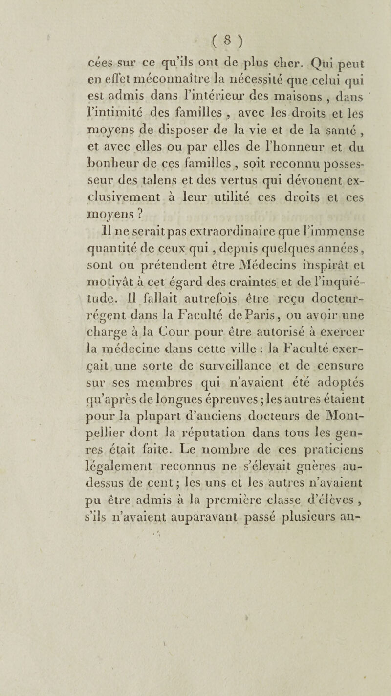 cées sur ce qu’ils ont de plus cher. Qui peut en effet méconnaître la nécessité que celui qui est admis dans l’intérieur des maisons , dans l’intimité des familles , avec les droits et les moyens de disposer de la vie et de la santé , et avec elles ou par elles de l’honneur et du bonheur de ces familles , soit reconnu posses¬ seur des talens et des vertus qui dévouent ex¬ clusivement à leur utilité ces droits et ces moyens ? Il ne serait pas extraordinaire que l’immense quantité de ceux qui , depuis quelques années, sont ou prétendent être Médecins inspirât cl motivât à cet égard des craintes et de l’inquié¬ tude. Il fallait autrefois être reçu docteur- régent dans la Faculté de Paris, ou avoir une charge à la Cour pour être autorisé à exercer la médecine dans cette ville : la Faculté exer¬ çait une sorte de surveillance et de censure v> sur ses membres qui n’avaient été adoptés qu’après de longues épreuves ; les autres étaient pour la plupart d’anciens docteurs de Mont¬ pellier dont la réputation dans tous les gen¬ res était faite. Le nombre de ces praticiens légalement reconnus ne s’élevait guères au- dessus de cent; les uns et les autres n’avaient pu être admis à la première classe d’élèves , s’ils n’avaient auparavant passé plusieurs an-