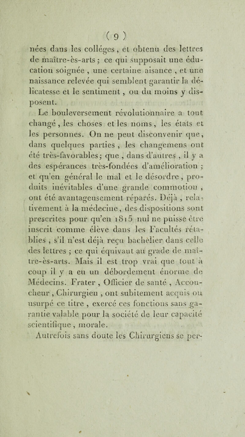 nées dans les collèges , et obtenu des lettres de maître-ès-arts ; ce qui supposait une édu¬ cation soignée , une certaine aisance , et une naissance relevée qui semblent garantir la dé¬ licatesse et le sentiment , ou du moins y dis¬ posent. Le bouleversement révolutionnaire a tout changé , les choses et les noms , les états et les personnes. On ne peut disconvenir que, dans quelques parties , les changemens ont été très-favorables ; que , dans d’autres , il y a des espérances très-fondées d’amélioration * et qu’en général le mal et le désordre , pro¬ duits inévitables d’une grande commotion , ont été avantageusement réparés. Déjà , rela¬ tivement à la médecine, des dispositions sont prescrites pour qu’en i8i5 nul ne puisse être inscrit comme élève dans les Facultés réta¬ blies , s’il n’est déjà reçu bachelier dans celle des lettres ; ce qui équivaut au grade de maî- tre-ès-arts. Mais il est trop vrai que tout à coup il y a eu un débordement énorme de Médecins. Frater , Officier de santé , Accou¬ cheur , Chirurgien , ont subitement acquis ou usurpé ce titre , exercé ces fonctions sans ga¬ rantie valable pour la société de leur capacité scientifique, morale. Autrefois sans doute les Chirurgiens se per-