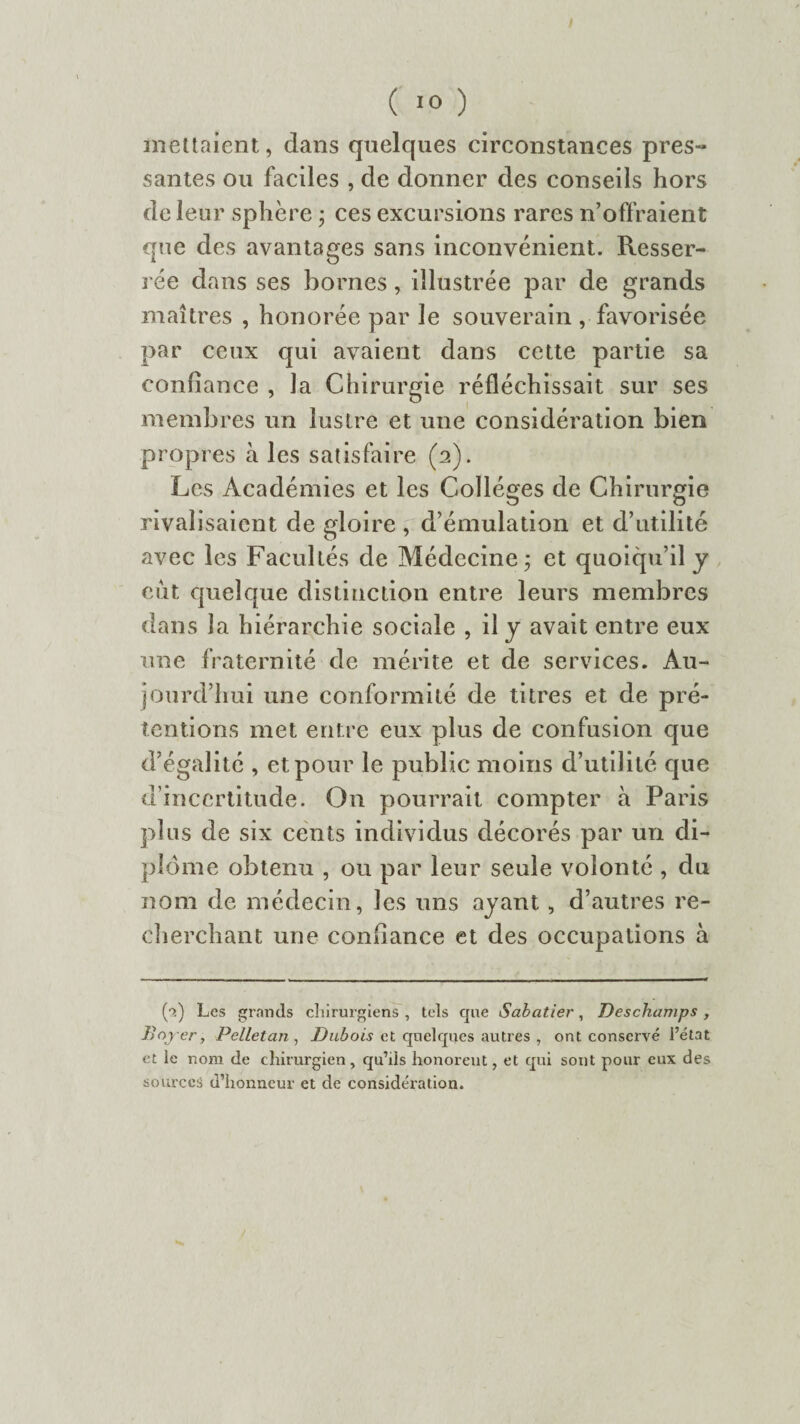 ( 10 ) mettaient, dans quelques circonstances pres¬ santes ou faciles , de donner des conseils hors de leur sphère - ces excursions rares n’offraient que des avantages sans inconvénient. Resser¬ rée dans ses bornes, illustrée par de grands maîtres , honorée par le souverain , favorisée par ceux qui avaient dans cette partie sa confiance , la Chirurgie réfléchissait sur ses membres un lustre et une considération bien propres à les satisfaire (2). Les Académies et les Collèges de Chirurgie rivalisaient de gloire , d’émulation et d’utilité avec les Facultés de Médecine; et quoiqu’il y eût quelque distinction entre leurs membres dans la hiérarchie sociale , il y avait entre eux une fraternité de mérite et de services. Au¬ jourd’hui une conformité de titres et de pré¬ tentions met entre eux plus de confusion que d’égalité , et pour le public moins d’utilité que d’incertitude. On pourrait compter à Paris plus de six cents individus décorés par un di¬ plôme obtenu , ou par leur seule volonté , du nom de médecin, les uns ayant, d’autres re¬ cherchant une confiance et des occupations à (■>.) Les grands chirurgiens , tels que Sabatier, Deschamps, Bojrer, Pelle tan , Dubois et quelques autres , ont conservé l’état et le nom de chirurgien, qu’ils honorent, et qui sont pour eux des sources d’honneur et de considération.