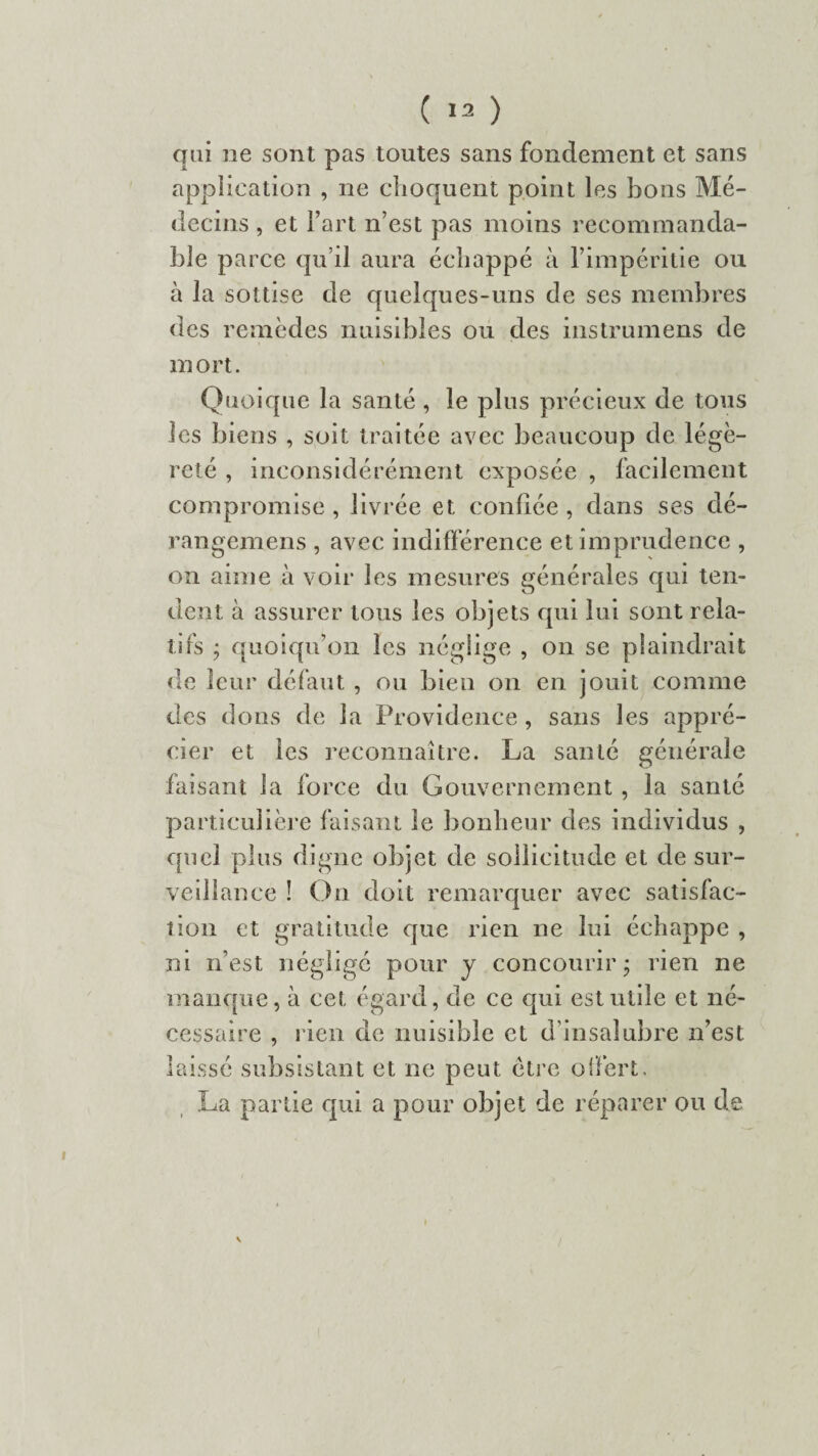 qui ne sont pas toutes sans fondement et sans application , ne choquent point les bons Mé¬ decins , et l’art n’est pas moins recommanda¬ ble parce qu’il aura échappé à l’impéritie ou à la sottise de quelques-uns de ses membres des remèdes nuisibles ou des instrumens de mort. Quoique la santé , le plus précieux de tous les biens , soit traitée avec beaucoup de légè¬ reté , inconsidérément exposée , facilement compromise , livrée et confiée , dans ses dé- rangemens , avec indifférence et imprudence , on aime à voir les mesures générales qui ten¬ dent à assurer tous les objets qui lui sont rela¬ tifs ; quoiqu’on les néglige , on se plaindrait de leur défaut , ou bien on en jouit comme des dons de la Providence , sans les appré¬ cier et les reconnaître. La santé générale faisant la force du Gouvernement , la santé particulière faisant le bonheur des individus , quel plus digne objet de sollicitude et de sur- vedlance î On doit remarquer avec satisfac¬ tion et gratitude que rien ne lui échappe , ni n’est négligé pour y concourir ; rien ne manque, à cet égard, de ce qui est utile et né¬ cessaire , rien de nuisible et d’insalubre n’est laissé subsistant et ne peut être offert. La partie qui a pour objet de réparer ou de v