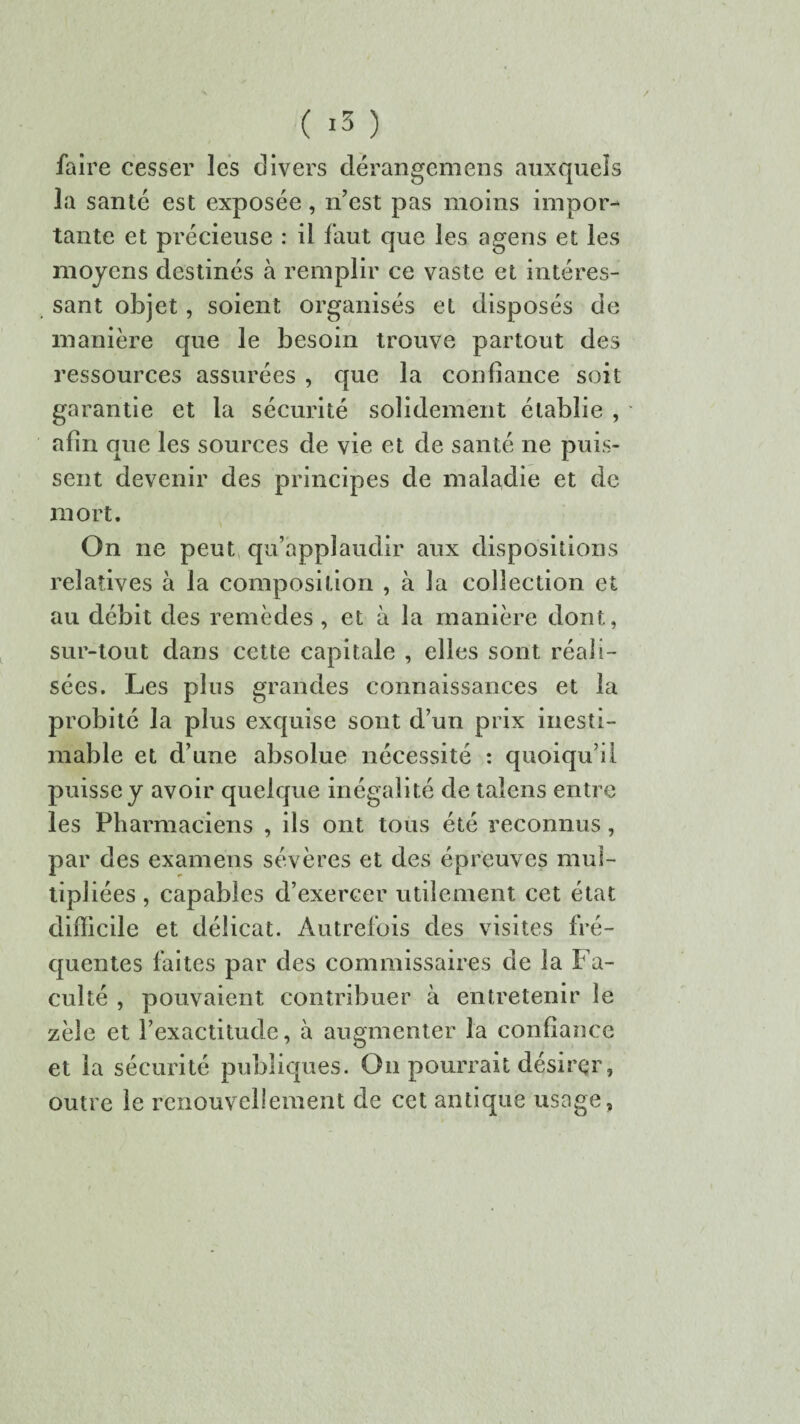 ( *3 ) faire cesser les divers dérangcmens auxquels la santé est exposée, n’est pas moins impor¬ tante et précieuse : il faut que les agens et les moyens destinés à remplir ce vaste et intéres¬ sant objet, soient organisés et disposés de manière que le besoin trouve partout des ressources assurées , que la confiance soit garantie et la sécurité solidement établie , afin que les sources de vie et de santé ne puis¬ sent devenir des principes de maladie et de mort. On ne peut qu’applaudir aux dispositions relatives à la composition , à la collection et au débit des remèdes , et à la manière dont, sur-tout dans cette capitale , elles sont réali¬ sées. Les plus grandes connaissances et la probité la plus exquise sont d’un prix inesti¬ mable et d’une absolue nécessité : quoiqu’il puisse y avoir quelque inégalité de taîcns entre les Pharmaciens , ils ont tous été reconnus, par des examens sévères et des épreuves mul¬ tipliées , capables d’exercer utilement cet état difficile et délicat. Autrefois des visites fré¬ quentes faites par des commissaires de la Fa¬ culté , pouvaient contribuer à entretenir le zèle et l’exactitude, à augmenter la confiance et la sécurité publiques. On pourrait désirer, outre le renouvellement de cet antique usage.