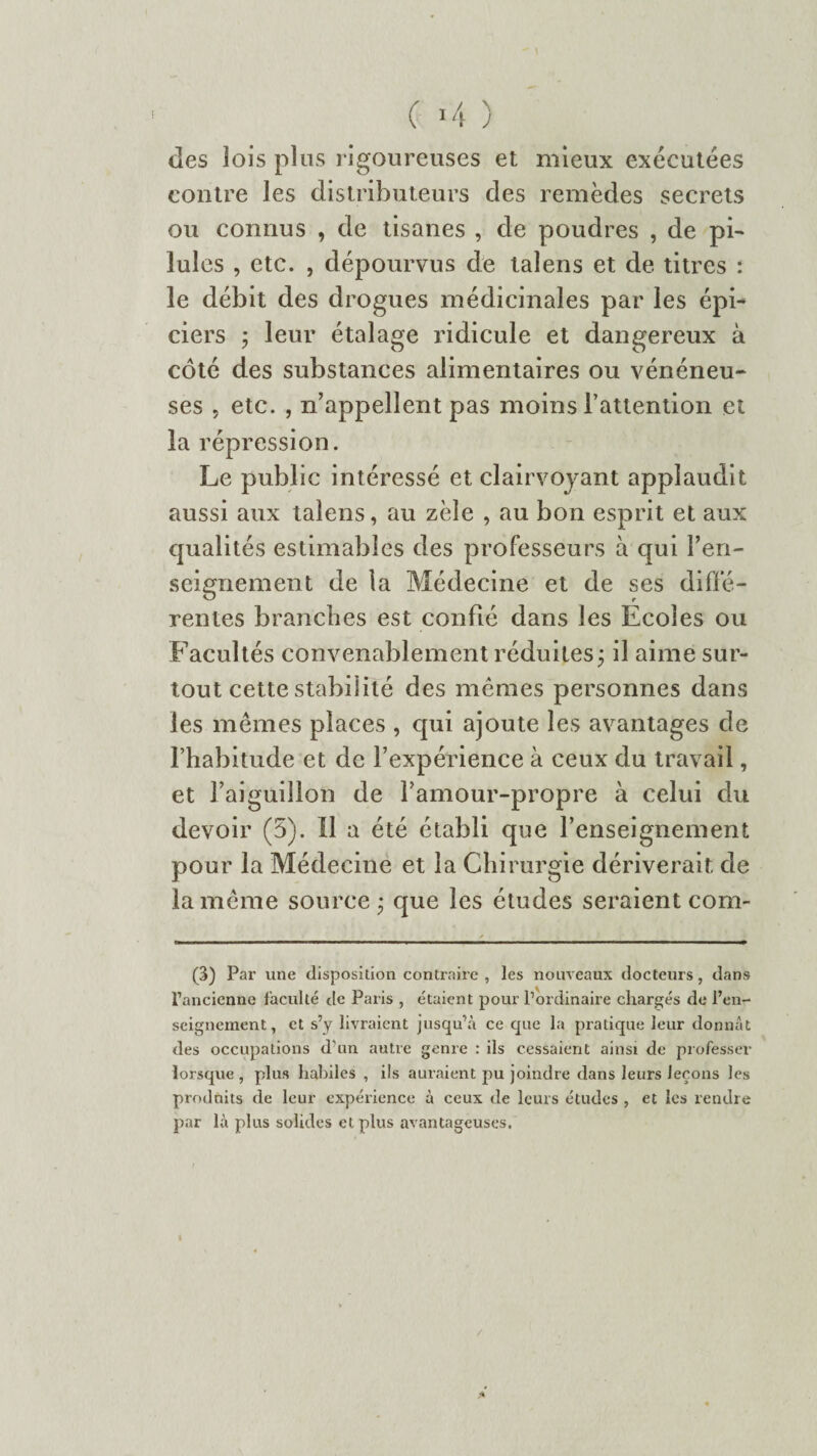 ( >4 ) des lois plus rigoureuses et mieux exécutées contre les distributeurs des remèdes secrets ou connus , de tisanes , de poudres , de pi¬ lules , etc. , dépourvus de lalens et de titres : le débit des drogues médicinales par les épi¬ ciers ; leur étalage ridicule et dangereux à côté des substances alimentaires ou vénéneu¬ ses . etc. , n’appellent pas moins l’attention et la répression. Le public intéressé et clairvoyant applaudit aussi aux talens, au zèle , au bon esprit et aux qualités estimables des professeurs à qui ren¬ seignement de la Médecine et de ses diffé¬ rentes branches est confié dans les Ecoles ou Facultés convenablement réduites ; il aime sur¬ tout cette stabilité des mêmes personnes dans les mêmes places , qui ajoute les avantages de l’habitude et de l’expérience à ceux du travail, et l’aiguillon de l’amour-propre à celui du devoir (5). Il a été établi que l’enseignement pour la Médecine et la Chirurgie dériverait de la même source • que les études seraient com- (3) Par une disposition contraire , les nouveaux docteurs, dans l'ancienne faculté de Paris , étaient pour l’ordinaire chargés de l’en¬ seignement, et s’y livraient jusqu’à ce que la pratique leur donnât des occupations d’un autre genre : ils cessaient ainsi de professer lorsque, plus habiles , ils auraient pu joindre dans leurs leçons les produits de leur expérience à ceux de leurs études , et les rendre par là plus solides et plus avantageuses.