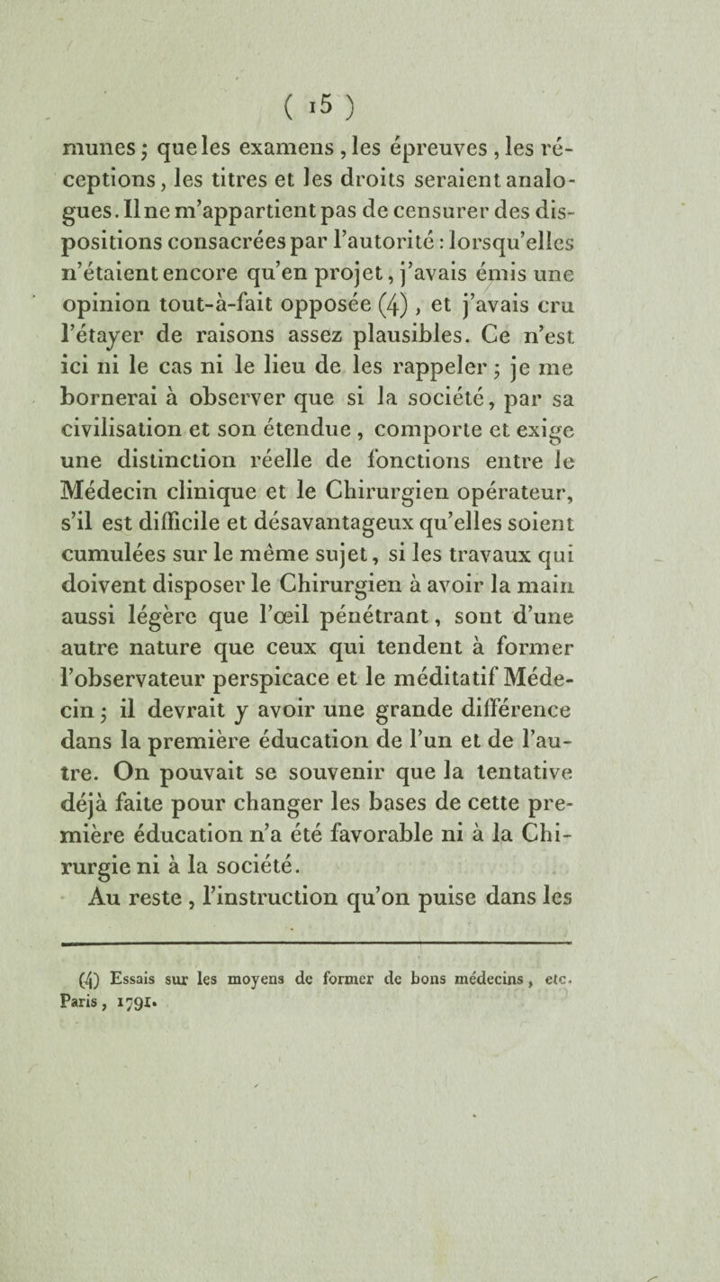 munes ; que les examens , les épreuves , les ré¬ ceptions, les titres et les droits seraient analo¬ gues. Ilne m’appartient pas de censurer des dis¬ positions consacrées par l’autorité : lorsqu’elles n’étaient encore qu’en projet, j’avais émis une opinion tout-à-fait opposée (4), et j’avais cm l’étayer de raisons assez plausibles. Ce n’est ici ni le cas ni le lieu de les rappeler ; je me bornerai à observer que si la société, par sa civilisation et son étendue , comporte et exige une distinction réelle de fonctions entre le Médecin clinique et le Chirurgien opérateur, s’il est difficile et désavantageux qu’elles soient cumulées sur le même sujet, si les travaux qui doivent disposer le Chirurgien à avoir la main aussi légère que l’œil pénétrant, sont d’une autre nature que ceux qui tendent à former l’observateur perspicace et le méditatif Méde¬ cin ; il devrait y avoir une grande différence dans la première éducation de l’un et de l’au¬ tre. On pouvait se souvenir que la tentative déjà faite pour changer les bases de cette pre¬ mière éducation n’a été favorable ni à la Chi¬ rurgie ni à la société. Au reste , l’instruction qu’on puise dans les (4) Essais sur les moyens de former de bons médecins, etc. Paris, 1791»