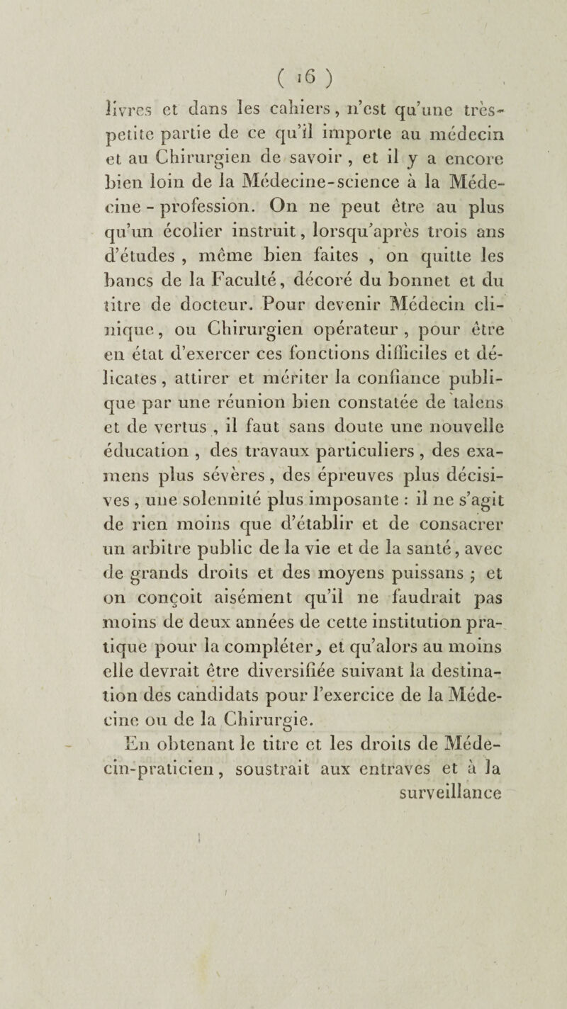 ( -6 ) livres et dans les cahiers, n’est qu’une très- petite partie de ce qu’il importe au médecin et au Chirurgien de savoir , et il y a encore bien loin de la Médecine-science à la Méde¬ cine - profession. On ne peut être au plus qu’un écolier instruit, lorsqu’après trois ans d’études , même bien faites , on quitte les bancs de la Faculté, décoré du bonnet et du titre de docteur* Pour devenir Médecin cli¬ nique , ou Chirurgien opérateur , pour être en état d’exercer ces fonctions difficiles et dé¬ licates, attirer et mériter la confiance publi¬ que par une réunion bien constatée de talens et de vertus , il faut sans doute une nouvelle éducation , des travaux particuliers , des exa¬ mens plus sévères, des épreuves plus décisi¬ ves , une solennité plus imposante : il ne s’agit de rien moins que d’établir et de consacrer un arbitre public de la vie et de la santé, avec de grands droits et des moyens puissans ; et on conçoit aisément qu’il ne faudrait pas moins de deux années de cette institution pra¬ tique pour la compléter, et qu’alors au moins elle devrait être diversifiée suivant la destina¬ tion des candidats pour l’exercice de la Méde¬ cine ou de la Chirurgie. En obtenant le titre et les droits de Méde¬ cin-praticien, soustrait aux entraves et à la surveillance /