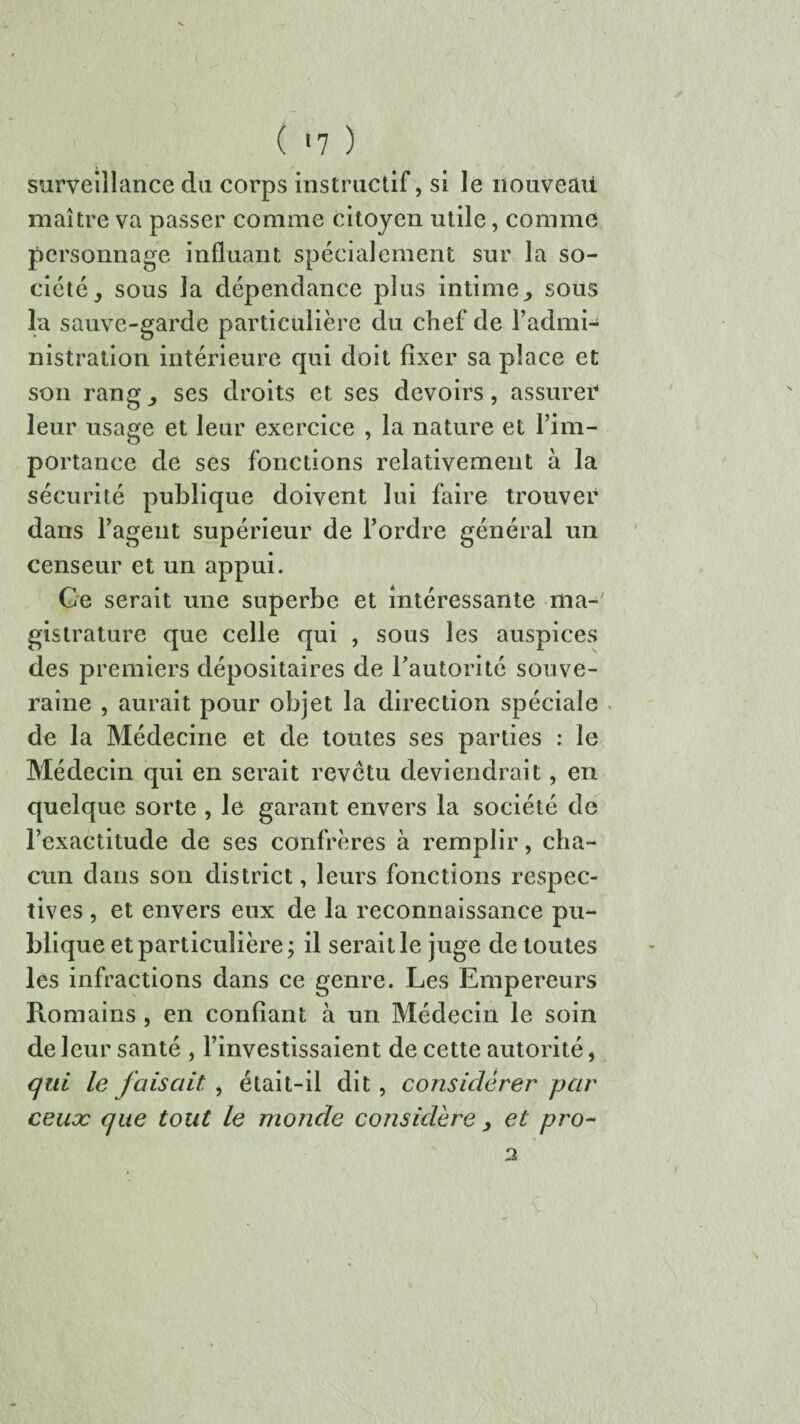 ( '7 ) surveillance du corps instructif, si le nouveau maître va passer comme citoyen utile, comme personnage influant spécialement sur la so¬ ciété sous la dépendance plus intime sous la sauve-garde particulière du chef de l’admi¬ nistration intérieure qui doit fixer sa place et son rang ses droits et ses devoirs, assurer* leur usage et leur exercice , la nature et l’im¬ portance de ses fonctions relativement à la sécurité publique doivent lui faire trouver dans l’agent supérieur de l’ordre général un censeur et un appui. Ce serait une superbe et intéressante ma¬ gistrature que celle qui , sous les auspices des premiers dépositaires de l’autorité souve¬ raine , aurait pour objet la direction spéciale de la Médecine et de toutes ses parties : le Médecin qui en serait revctu deviendrait, en quelque sorte , le garant envers la société de l’exactitude de ses confrères à remplir, cha¬ cun dans son district, leurs fonctions respec¬ tives , et envers eux de la reconnaissance pu¬ blique et particulière j il serait le juge de toutes les infractions dans ce genre. Les Empereurs Romains , en confiant à un Médecin le soin de leur santé , l’investissaient de cette autorité, qui le faisait , était-il dit , considérer par ceux que tout le monde considère et pro- 2