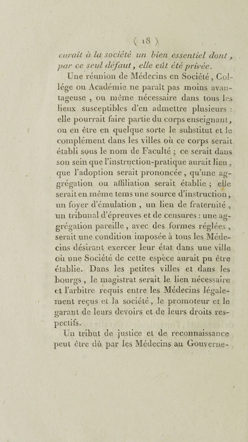 ( >3 ) curait à la société un bien essentiel dont y par ce seul défaut, elle eût été privée. Une réunion de Médecins en Société , Col¬ lège ou Académie ne paraît pas moins avan¬ tageuse , ou meme nécessaire dans tous les lieux susceptibles d’en admettre plusieurs : elle pourrait faire partie du corps enseignant, ou en être en quelque sorte le substitut et le complément dans les villes oii ce corps serait établi sous le nom de Faculté ; ce serait dans son sein que Finstruction-pratique aurait lieu , que l’adoption serait prononcée , qu’une ag- grégation ou affiliation serait établie ; elle serait en même tems une source d’instruction, un foyer d’émulation , un lien de fraternité , un tribunal d’épreuves et de censures : une ag- grégation pareille , avec des formes réglées , serait une condition imposée à tous les Méde¬ cins désirant exercer leur état dans une ville oii une Société de cette espèce aurait pu être établie. Dans les petites villes et dans les bourgs , le magistrat serait le lien nécessaire et l’arbitre requis entre les Médecins légale¬ ment reçus et la société, le promoteur et le garant de leurs devoirs et de leurs droits res- Un tribut de justice et de reconnaissance peut être dû par les Médecins au Gouverne-
