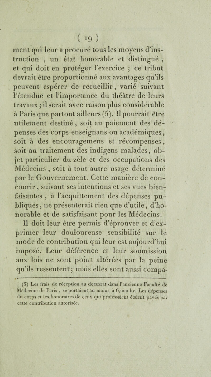 ( >9 ) ment qui leur a procuré tous les moyens d’ins¬ truction , un état honorable et distingué , et qui doit en protéger l’exercice ; ce tribut devrait être proportionné aux avantages qu’ils peuvent espérer de recueillir, varié suivant l’étendue et l’importance du théâtre de leurs travaux ; il serait avec raison plus considérable à Paris que partout ailleurs (5). Il pourrait être utilement destiné , soit au paiement des dé¬ penses des corps enseignans ou académiques, soit à des encouragemens et récompenses, soit au traitement des indigens malades, ob¬ jet particulier du zèle et des occupations des Médecins , soit à tout autre usage déterminé par le Gouvernement. Cette manière de con¬ courir , suivant ses intentions et ses vues bien¬ faisantes , à l’acquittement des dépenses pu¬ bliques, ne présenterait rien que d’utile, d’ho¬ norable et de satisfaisant pour les Médecins. Il doit leur être permis d’éprouver et d’ex¬ primer leur douloureuse sensibilité sur le mode de contribution qui leur est aujourd’hui imposé. Leur déférence et leur soumission aux lois ne sont point altérées par la peine qu’ils ressentent ; mais elles sont aussi compa- (5) Les frais de réception au doctorat dans l’ancienne Faculté de Médecine de Paris , se portaient au moins à 6,000 liv. Les dépenses du corps et les honoraires de ceux qui professaient étaient payés par cette contribution autorisée.