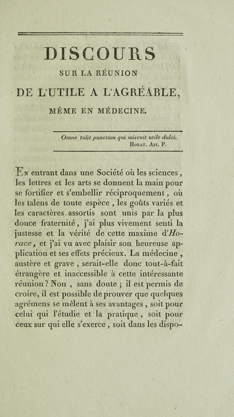 DISCOURS SUR LA RÉUNION DE L’UTILE A L’AGRÉABLE, MÊME EN MÉDECINE. Omne tulit punctum qui mis cuit utile dulci. Horàt. Art. P. En entrant dans une Société ou les sciences , les lettres et les arts se donnent la main pour se fortifier et s’embellir réciproquement, où les talens de toute espèce , les goûts variés et les caractères. assortis sont unis par la plus douce fraternité, j’ai plus vivement senti la justesse et la vérité de cette maxime d'Ho¬ race y et j’ai vu avec plaisir son heureuse ap¬ plication et ses effets précieux. La médecine , austère et grave , serait-elle donc tout-à-fait étrangère et inaccessible à cette intéressante réunion? Non , sans doute ; il est permis de croire, il est possible de prouver que quelques agrémens se mêlent à ses avantages , soit pour celui qui l’étudie et la pratique , soit pour ceux sur qui elle s’exerce , soit dans les dispo-