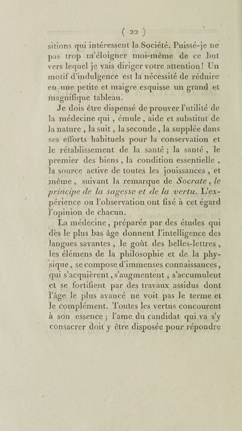 sitions qui intéressent la Société. Puissé-je ne pas trop m’éloigner moi-même de ce but vers lequel je vais diriger votre attention! Un motif d’indulgence est la nécessité de réduire en une petite et maigre esquisse un grand et magnifique tableau. Je dois être dispensé de prouver l’utilité de la médecine qui , émule, aide et substitut de la nature , la suit, la seconde , la supplée dans ses efforts habituels pour la conservation et le rétablissement de la santé ; la santé , le premier des biens , la condition essentielle , la source active de toutes les jouissances , et même , suivant la remarque de Socrate, le principe cle la sagesse et de la vertu. L’ex¬ périence ou l’observation ont fixé à cet égard l’opinion de chacun. La médecine , préparée par des études qui dès le plus bas âge donnent l’intelligence des langues savantes , le goxit des belles-lettres , les élémens de la philosophie et de la phy¬ sique , se compose d’immenses connaissances, qui s’acquièrent, s’augmentent , s’accumulent et se fortifient par des travaux assidus dont l’âge le plus avancé ne voit pas le terme et le complément. Toutes les vertus concourent à son essence ; l ame du candidat qui va s’y consacrer doit y être disposée pour répondre
