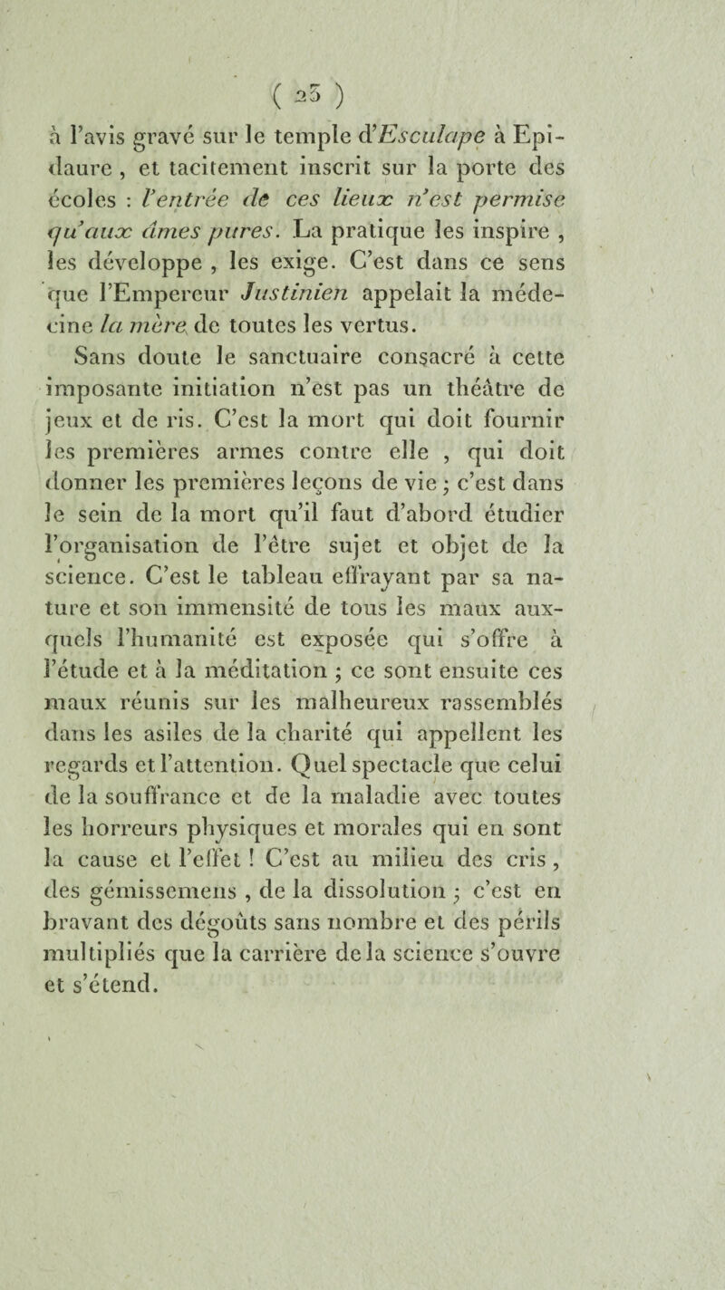 I ( ^ ) à l’avis gravé sur le temple d’Esculape à Epi- daure , et tacitement inscrit sur la porte des écoles : Ventrée de ces lieucc n’est permise cfuauæ âmes pitres. La pratique les inspire , les développe , les exige. C’est dans ce sens que l’Empereur Justinien appelait la méde¬ cine la mère, de toutes les vertus. Sans doute le sanctuaire consacré à cette imposante initiation n’est pas un théâtre de jeux et de ris. C’est la mort qui doit fournir les premières armes contre elle , qui doit donner les premières leçons de vie ; c’est dans le sein de la mort qu’il faut d’abord étudier l’organisation de l’être sujet et objet de la science. C’est le tableau effrayant par sa na¬ ture et son immensité de tous les maux aux¬ quels l’humanité est exposée qui s’offre à l’étude et à la méditation ; ce sont ensuite ces maux réunis sur les malheureux rassemblés dans les asiles de la charité qui appellent les regards et l’attention. Quel spectacle que celui de la souffrance et de la maladie avec toutes les horreurs physiques et morales qui en sont la cause et l’effet ! C’est au milieu des cris , des gémissemens , de la dissolution ; c’est en bravant des dégoûts sans nombre et des périls multipliés que la carrière delà science s’ouvre et s’étend.