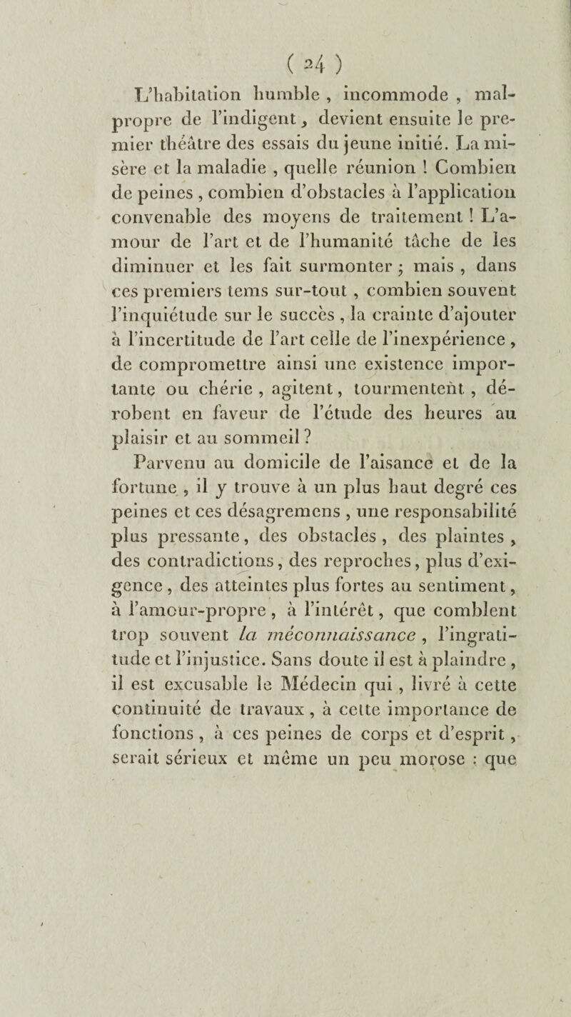 L’habitation humble , incommode , mal¬ propre de l’indigent ^ devient ensuite le pre¬ mier théâtre des essais du jeune initié. La mi¬ sère et la maladie , quelle réunion ! Combien de peines , combien d’obstacles à l’application convenable des moyens de traitement ! L’a¬ mour de l’art et de l’humanité tâche de les diminuer et les fait surmonter ; mais , dans ces premiers tems sur-tout , combien souvent l’inquiétude sur le succès , la crainte d’ajouter à l’incertitude de l’art celle de l’inexpérience , de compromettre ainsi une existence impor¬ tante ou chérie , agitent, tourmentent , dé¬ robent en faveur de l’étude des heures au plaisir et au sommeil? Parvenu au domicile de l’aisance et de la fortune , il y trouve à un plus haut degré ces peines et ces désagremens , une responsabilité plus pressante, des obstacles , des plaintes , des contradictions, des reproches, plus d’exi¬ gence , des atteintes plus fortes au sentiment, à l’amour-propre , à l’intérêt, que comblent trop souvent la méconnaissance , l’ingrati¬ tude et l’injustice. Sans doute il est à plaindre , il est excusable le Médecin qui , livré à cette continuité de travaux , à celte importance de fonctions , à ces peines de corps et d’esprit, serait sérieux et même un peu morose : que