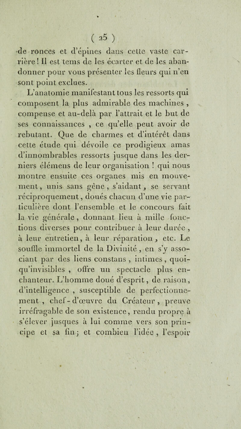 ( ) de ronces et d’épines dans cette vaste car¬ rière ! Il est tems de les écarter et de les aban¬ donner pour vous présenter les fleurs qui n’en sont point exclues. L’anatomie manifestant tous les ressorts qui composent la plus admirable des machines , compense et au-delà par l’attrait et le but de ses connaissances , ce qu’elle peut avoir de rebutant. Que de charmes et d’intérêt dans cette étude qui dévoile ce prodigieux amas d’innombrables ressorts jusque dans les der¬ niers élémens de leur organisation î qui nous montre ensuite ces organes mis en mouve¬ ment , unis sans gêne , s’aidant ^ se servant réciproquement, doués chacun d’une vie par¬ ticulière dont l’ensemble et le concours fait la vie générale , donnant lieu à mille fonc¬ tions diverses pour contribuer à leur durée , à leur entretien, à leur réparation^ etc. Le souffle immortel de la Divinité , en s’y asso¬ ciant par des liens constans , intimes , quoi- qu’invisibles , offre un spectacle plus en¬ chanteur. L’homme doué d’esprit, de raison, d’intelligence , susceptible de perfectionne¬ ment , chef-d’œuvre du Créateur, preuve irréfragable de son existence, rendu propre à s’élever jusques à lui comme vers son prin¬ cipe et sa fin; et combien l’idée, l’espoir