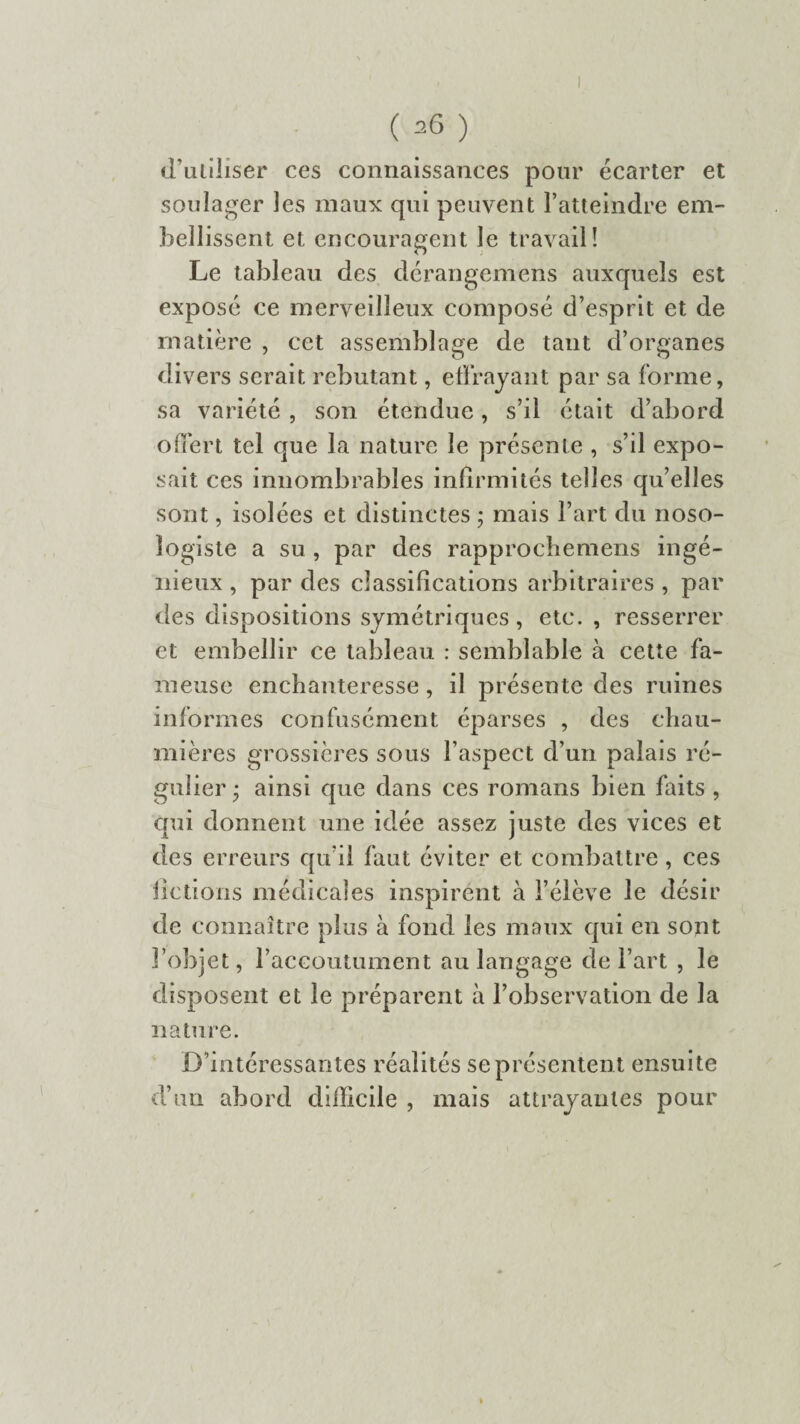 d’utiliser ces connaissances pour écarter et soulager les maux qui peuvent l’atteindre em¬ bellissent et encouragent le travail! Le tableau des dérangemens auxquels est exposé ce merveilleux composé d’esprit et de matière , cet assemblage de tant d’organes divers serait rebutant, effrayant par sa forme, sa variété , son étendue, s’il était d’abord offert tel que la nature le présente , s’il expo¬ sait ces innombrables infirmités telles qu’elles sont, isolées et distinctes ; mais l’art du noso¬ logiste a su , par des rapprochemens ingé¬ nieux , par des classifications arbitraires , par des dispositions symétriques, etc. , resserrer et embellir ce tableau : semblable à cette fa¬ meuse enchanteresse , il présente des ruines informes confusément éparses , des chau¬ mières grossières sous l’aspect d’un palais ré¬ gulier • ainsi que dans ces romans bien faits , qui donnent une idée assez juste des vices et des erreurs qu’il faut éviter et combattre , ces fictions médicales inspirent à l’élève le désir de connaître plus à fond les maux qui en sont l’objet, l’accoutument au langage de l’art , le disposent et le préparent à l’observation de la nature. D'intéressantes réalités se présenten t ensuite d’un abord difficile , mais attrayantes pour %
