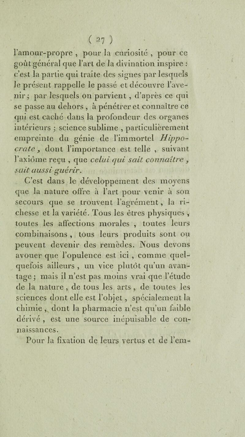 l’amour-propre , pour la curiosité , pour ce goût général que l’art de la divination inspire : c’est la partie qui traite des signes par lesquels Je présent rappelle le passé et découvre l’ave¬ nir j par lesquels on parvient , d’après ce qui se passe au dehors , à pénétrer et connaître ce qui est caché dans la profondeur des organes intérieurs ; science sublime , particulièrement empreinte du génie de l’immortel Hippo¬ crate, dont l’importance est telle , suivant l’axiome reçu , que celui qui sait connaître , sait aussi guérir. C’est dans le développement des moyens que la nature offre à l’art pour venir à son secours que se trouvent l’agrément, la ri¬ chesse et la variété. Tous les êtres physiques , toutes les affections morales , toutes leurs combinaisons , tous leurs produits sont ou peuvent devenir des remèdes. Nous devons avouer que l’opulence est ici , comme quel¬ quefois ailleurs , un vice plutôt qu’un avan¬ tage • mais il n’est pas moins vrai que l’étude de la nature , de tous les arts , de toutes les sciences dont elle est l’objet , spécialement la chimie , dont la pharmacie n’est qu’un faible dérivé , est une source inépuisable de con¬ naissances. Pour la fixation de leurs vertus et de i’em-