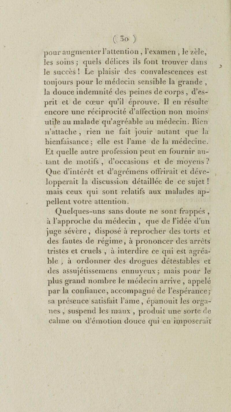 pour augmenter l'attention, l’examen , le zèle, les soins ; quels délices ils font trouver dans le succès ! Le plaisir des convalescences est toujours pour le médecin sensible la grande , la douce indemnité des peines de corps , d’es¬ prit et de cœur qu’il éprouve. 11 en résulte encore une réciprocité d’affection non moins utile au malade qu’agréable au médecin. Rien n’attache , rien ne fait jouir autant que la bienfaisance ; elle est famé de la médecine. Et quelle autre profession peut en fournir au¬ tant de motifs , d’occasions et de moyens ? Que d’intérêt et d’agrémens offrirait et déve¬ lopperait la discussion détaillée de ce sujet ! mais ceux qui sont relatifs aux malades ap¬ pellent votre attention. Quelques-uns sans doute ne sont frappés , à l’approche du médecin , que de l’idée d’un juge sévère , disposé à reprocher des torts et des fautes de régime, à prononcer des arrêts tristes et cruels , à interdire ce qui est agréa¬ ble , à ordonner des drogues détestables et des assujétissemens ennuyeux • mais pour le plus grand nombre le médecin arrive , appelé par la confiance, accompagné de l’espérance; sa présence satisfait Famé, épanouit les orga¬ nes , suspend les maux , produit une sorte de calme ou d’émotion douce qui en imposerait