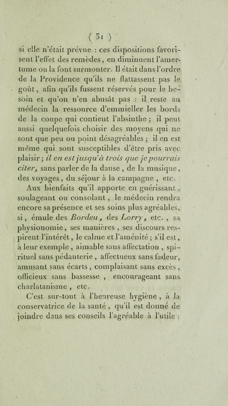 f I si elle n’était prévue : ces dispositions favori¬ sent l’effet des remèdes, en diminuent l’amer¬ tume ou la font surmonter. Il était dans l’ordre de la Providence qu’ils ne flattassent pas le ■ goût, afin qu’ils fussent réservés pour le be¬ soin et qu’on n’en abusât pas : il reste au médecin la ressource d’emmieller les bords de la coupe qui contient l’absinthe • il peut aussi quelquefois choisir des moyens qui ne sont que peu ou point désagréables ; il en est meme qui sont susceptibles d’être pris avec plaisir* il en est jusqu à trois que je pourrais citer, sans parler de la danse , de la musique, des voyages, du séjour à la campagne , etc. Aux bienfaits qu’il apporte en guérissant , soulageant ou consolant, le médecin rendra encore sa présence et ses soins plus agréables, si, émule des Bordeu, des Lorry, etc. , sa physionomie, ses manières , ses discours res¬ pirent l’intérêt, le calme et l’aménité ; s’il est, à leur exemple , aimable sans affectation , spi¬ rituel sans pédanterie , affectueux sans fadeur, amusant sans écarts , complaisant sans excès , officieux sans bassesse , encourageant sans charlatanisme , etc. C’est sur-tout à l’heureuse hygiène , à la conservatrice de la santé, qu’il est donné de joindre dans ses conseils l’agréable à l’utile :