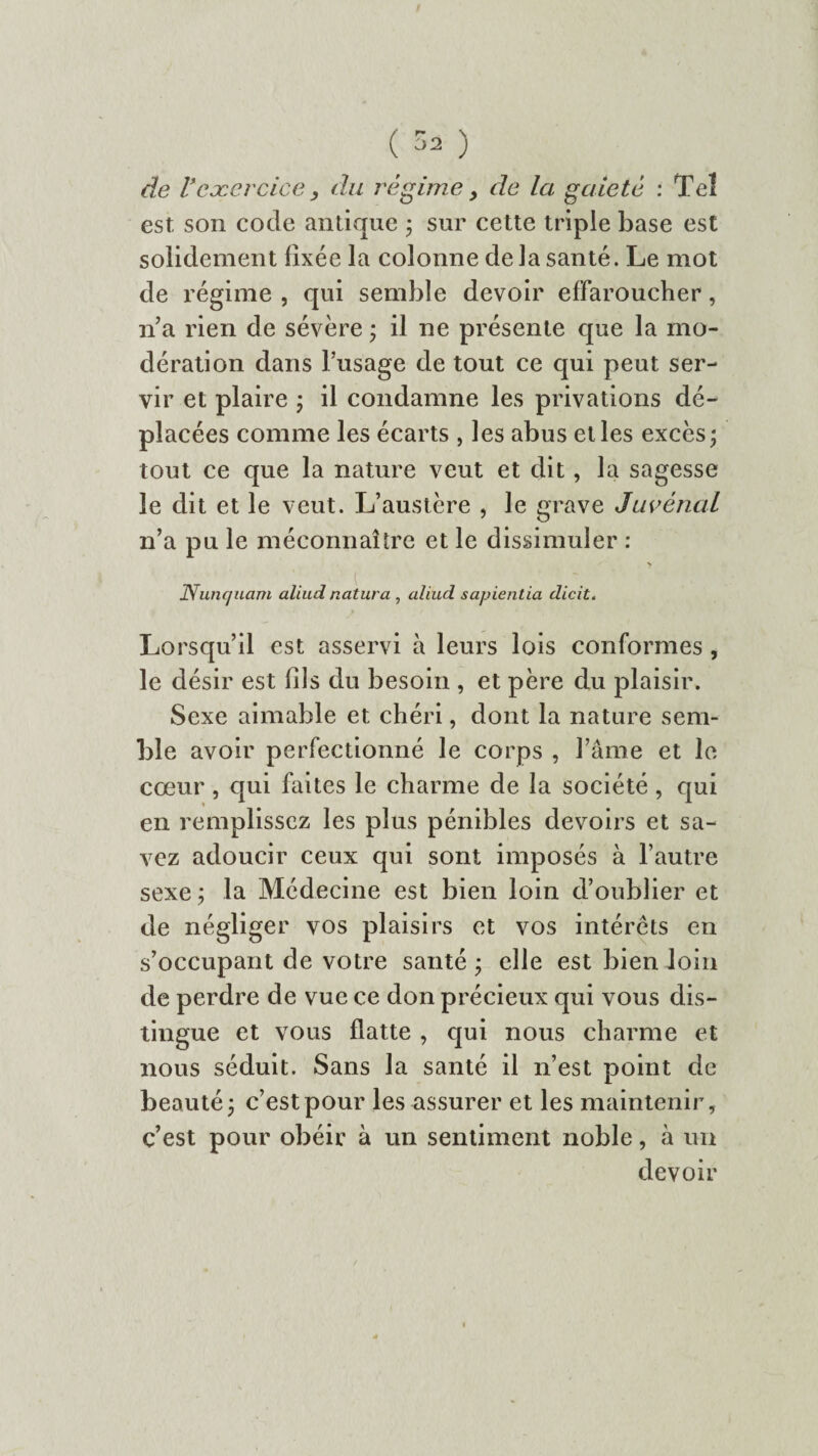 ( ^ ) de r'exercice, du régime > de la gaieté : Tel est son code antique ; sur cette triple base est solidement fixée la colonne delà santé. Le mot de régime, qui semble devoir effaroucher, na rien de sévère ; il ne présente que la mo¬ dération dans l’usage de tout ce qui peut ser¬ vir et plaire ; il condamne les privations dé¬ placées comme les écarts , les abus et les excès; tout ce que la nature veut et dit, la sagesse le dit et le veut. L’austère , le grave Juvènal n’a pu le méconnaître et le dissimuler : Nunquam aliud natura , aliud sapientia dicit. Lorsqu’il est asservi à leurs lois conformes , le désir est fils du besoin , et père du plaisir. Sexe aimable et chéri, dont la nature sem¬ ble avoir perfectionné le corps , l’âme et le coeur, qui faites le charme de la société, qui en remplissez les plus pénibles devoirs et sa¬ vez adoucir ceux qui sont imposés à l’autre sexe ; la Médecine est bien loin d’oublier et de négliger vos plaisirs et vos intérêts en s’occupant de votre santé ; elle est bien loin de perdre de vue ce don précieux qui vous dis¬ tingue et vous flatte , qui nous charme et nous séduit. Sans la santé il n’est point de beauté; c’est pour les assurer et les maintenir, c’est pour obéir à un sentiment noble, à un devoir