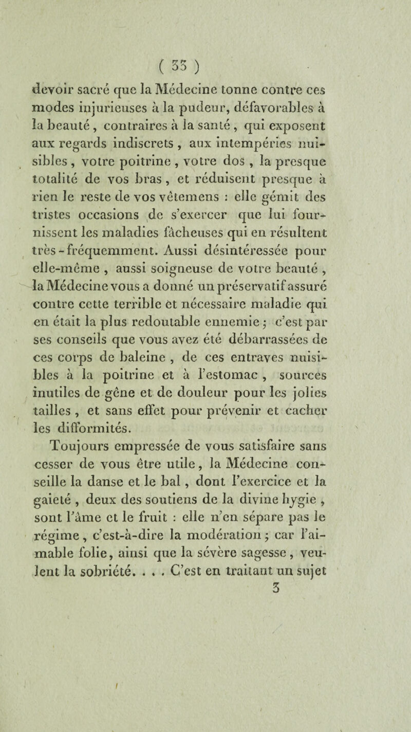 devoir sacré que la Médecine tonne contre ces modes injurieuses à la pudeur, défavorables à la beauté , contraires à la santé , qui exposent aux regards indiscrets , aux intempéries nui¬ sibles , votre poitrine , votre dos , la presque totalité de vos bras , et réduisent presque à rien le reste de vos vêtemens : elle gémit des tristes occasions de s’exercer que lui four¬ nissent les maladies fâcheuses qui en résultent très-fréquemment. Aussi désintéressée pour elle-même , aussi soigneuse de votre beauté , la Médecine vous a donné un préservatif assuré contre cette terrible et nécessaire maladie qui en était la plus redoutable ennemie $ c’est par ses conseils que vous avez été débarrassées de ces corps de baleine , de ces entraves nuisi¬ bles à la poitrine et à l’estomac , sources inutiles de gêne et de douleur pour les jolies tailles , et sans effet pour prévenir et cacher les difformités. Toujours empressée de vous satisfaire sans cesser de vous être utile, la Médecine con¬ seille la danse et le bal, dont l'exercice et la gaieté , deux des soutiens de la divine hygie , sont l'âme et le fruit : elle n’en sépare pas le régime, c’est-à-dire la modération ; car l’ai¬ mable folie, ainsi que la sévère sagesse, veu¬ lent la sobriété. . . . C’est en traitant un sujet 5 i