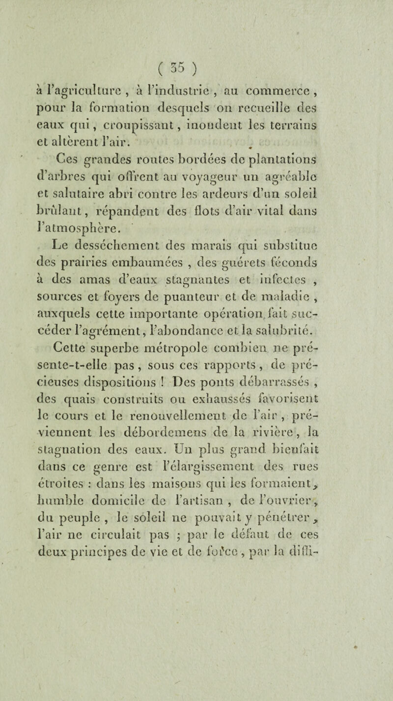 à l’agriculture , à l’industrie , au commerce , pour la formation desquels on recueille des eaux qui, croupissant, inondent les terrains et altèrent l’air. ♦ Ces grandes routes bordées de plantations d’arbres qui offrent an voyageur un agréable et salutaire abri contre les ardeurs d’un soleil brûlant, répandent des flots d’air vital dans l’atmosphère. Le dessèchement des marais qui substitue des prairies embaumées , des guérets féconds à des amas d’eaux stagnantes et infectes , sources et foyers de puanteur et de maladie , auxquels cette importante opération fait suc¬ céder l’agrément, l’abondance et la salubrité. Cette superbe métropole combien ne pré- sente-t-elle pas, sous ces rapports, de pré¬ cieuses dispositions ! Des ponts débarrassés , des quais construits ou exhaussés favorisent le cours et le renouvellement de l’air , pré¬ viennent les débordemens de la rivière , la stagnation des eaux. Un plus grand bienfait dans ce genre est l’élargissement des rues étroites : dans les maisons qui les formaient humble domicile de l’artisan , de l’ouvrier, du peuple , le soleil ne pouvait y pénétrer l’air ne circulait pas ; par le défaut de ces deux principes de vie et de fofce , par la difll-
