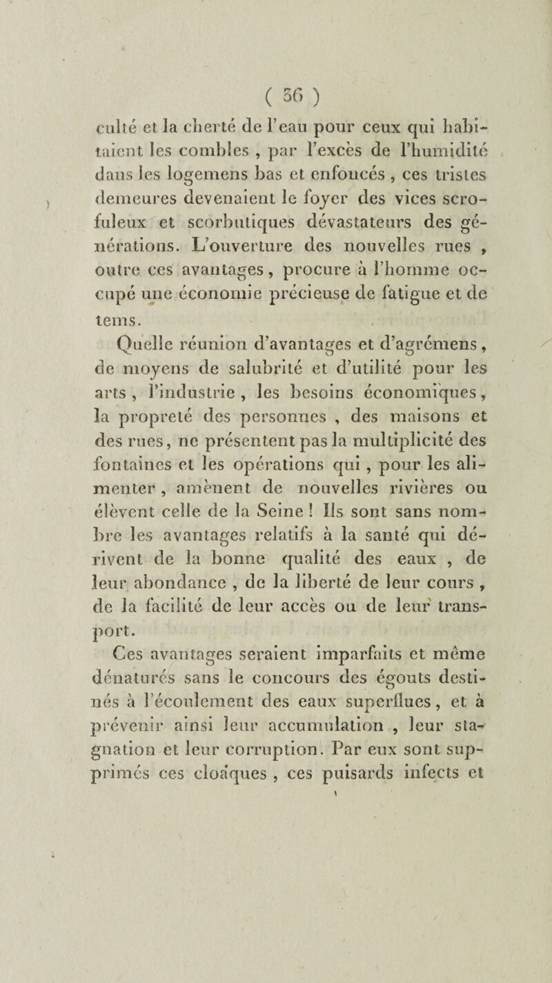 culte et la cherté de l’eau pour ceux qui habi¬ taient les combles , par l’excès de l’humidité dans les logemens bas et enfoncés , ces tristes demeures devenaient le foyer des vices scro¬ fuleux et scorbutiques dévastateurs des gé¬ nérations. L’ouverture des nouvelles rues , outre ces avantages, procure à l’homme oc¬ cupé une économie précieuse de fatigue et de tems. Quelle réunion d’avantages et d’agrémens, de moyens de salubrité et d’utilité pour les arts , l’industrie , les besoins économiques, la propreté des personnes , des maisons et des rues, ne présentent pas la multiplicité des fontaines et les opérations qui , pour les ali¬ menter , amènent de nouvelles rivières ou élèvent celle de la Seine ! Ils sont sans nom¬ bre les avantages relatifs à la santé qui dé¬ rivent de la bonne qualité des eaux , de leur abondance , de la liberté de leur cours , de la facilité de leur accès ou de leur trans¬ port. Ces avantages seraient imparfaits et meme dénaturés sans le concours des égouts desti¬ nés à l’écoulement des eaux superflues, et à prévenir ainsi leur accumulation , leur sta¬ gnation et leur corruption. Par eux sont sup¬ primés ces cloaques , ces puisards infects et