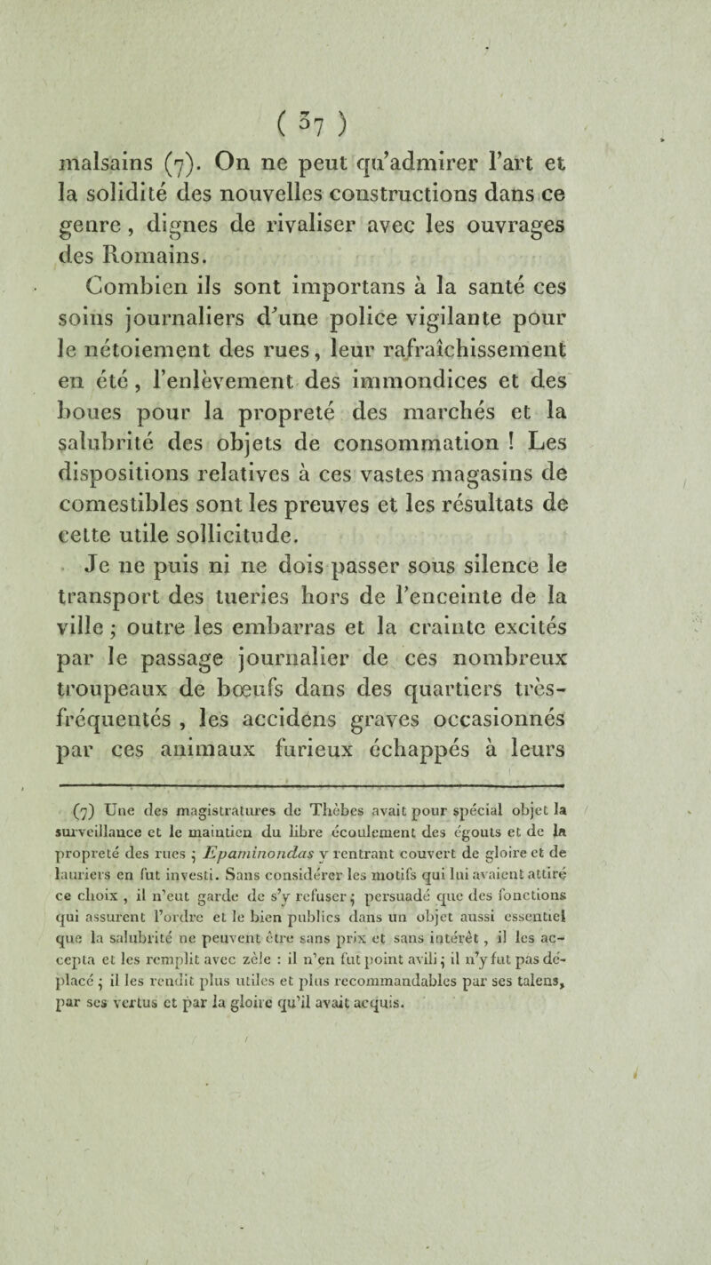 malsains (7). On ne peut qu’admirer l’art et la solidité des nouvelles constructions dans ce genre , dignes de rivaliser avec les ouvrages des Romains. Combien ils sont importans à la santé ces soins journaliers cFune police vigilante pour le nétoiement des rues, leur rafraîchissement en été, l’enlèvement des immondices et des boues pour la propreté des marchés et la salubrité des objets de consommation ! Les dispositions relatives à ces vastes magasins de comestibles sont les preuves et les résultats de cette utile sollicitude. Je 11e puis ni ne dois passer sous silence le transport des tueries hors de l'enceinte de la ville ; outre les embarras et la crainte excités par le passage journalier de ces nombreux troupeaux de bœufs dans des quartiers très- fréquentés , les accidéns graves occasionnés par ces animaux furieux échappés à leurs 1 f -—- (7) Une des magistratures de Thèbes avait pour spécial objet la surveillance et le maintien du libre écoulement des égouts et de bt propreté des rues ; Epaminondas v rentrant couvert de gloire et de lauriers en fut investi. Sans considérer les motifs qui lui avaient attiré ce choix , il n’eut garde de s’y refuser• persuadé que des fonctions qui assurent l’ordre et le bien publics dans un objet aussi essentiel que la salubrité ne peuvent être sans prix et sans intérêt, il les ac¬ cepta et les remplit avec zèle : il n’çn fut point avili ; il n’y fut pas dé¬ placé ; il les rendit plus utiles et plus recommandables par ses talens, par scs vertus et par la gloire qu’il avait acquis.