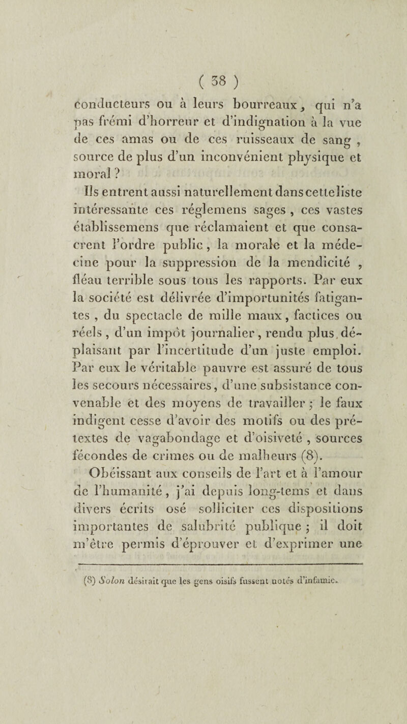 conducteurs ou à leurs bourreaux ^ qui n’a pas frémi d’horreur et d’indignation à la vue de ces amas ou de ces ruisseaux de sang , source de plus d’un inconvénient physique et moral ? Us entrent aussi naturellement dans cetteîiste intéressante ces réglemens sages , ces vastes établissemens que réclamaient et que consa¬ crent l’ordre public, la morale et la méde¬ cine pour la suppression de la mendicité , fléau terrible sous tous les rapports. Par eux la société est délivrée d’importunités fatigan¬ tes , du spectacle de mille maux, factices ou réels , d’un impôt journalier, rendu plus.dé¬ plaisant par l’incertitude d’un juste emploi. Par eux le véritable pauvre est assuré de tous les secours nécessaires, d’une subsistance con¬ venable et des moyens de travailler • le faux indigent cesse d’avoir des motifs ou des pré¬ textes de vagabondage et d’oisiveté , sources fécondes de crimes ou de malheurs (8). Obéissant aux conseils de l’art et à l’amour de l’humanité , j’ai depuis long-tems et dans divers écrits osé solliciter ces dispositions importantes de salubrité publique • il doit m’être permis d’éprouver et d’exprimer une (8) iSolon désirait (jac les gens oisifs fassent uoiés d’infamie.