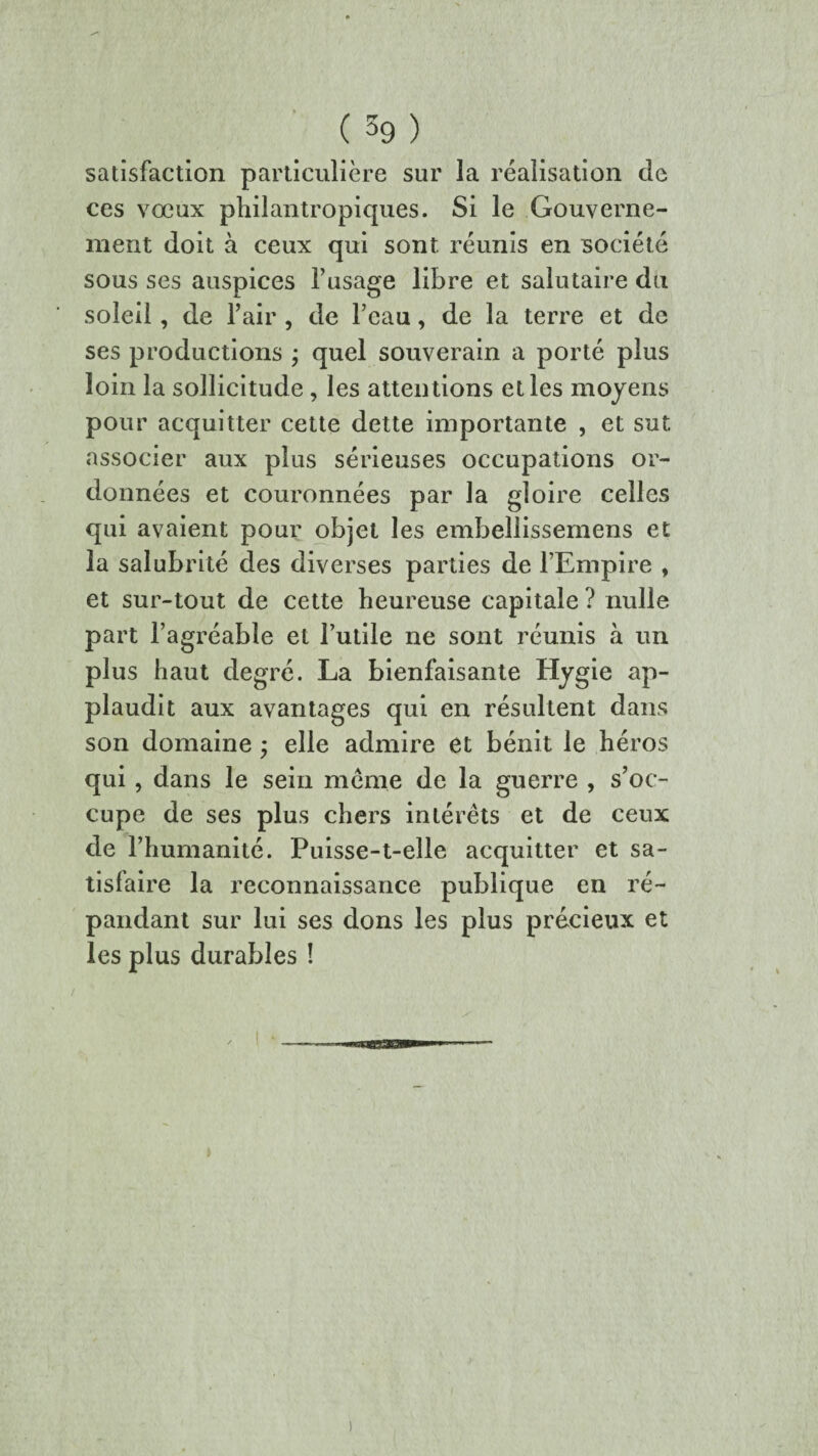 ( 59 ) satisfaction particulière sur la réalisation de ces vœux philantropiques. Si le Gouverne¬ ment doit à ceux qui sont réunis en société sous ses auspices l’usage libre et salutaire du soleil, de l’air , de l’eau, de la terre et de ses productions ; quel souverain a porté plus loin la sollicitude , les attentions et les moyens pour acquitter cette dette importante , et sut associer aux plus sérieuses occupations or¬ données et couronnées par la gloire celles qui avaient pour objet les embellissemens et la salubrité des diverses parties de l’Empire , et sur-tout de cette heureuse capitale ? nulle part l’agréable et l’utile ne sont réunis à un plus haut degré. La bienfaisante Hygie ap¬ plaudit aux avantages qui en résultent dans son domaine ; elle admire et bénit le héros qui, dans le sein meme de la guerre , s’oc¬ cupe de ses plus chers intérêts et de ceux de l’humanité. Puisse-t-elle acquitter et sa¬ tisfaire la reconnaissance publique en ré¬ pandant sur lui ses dons les plus précieux et les plus durables !