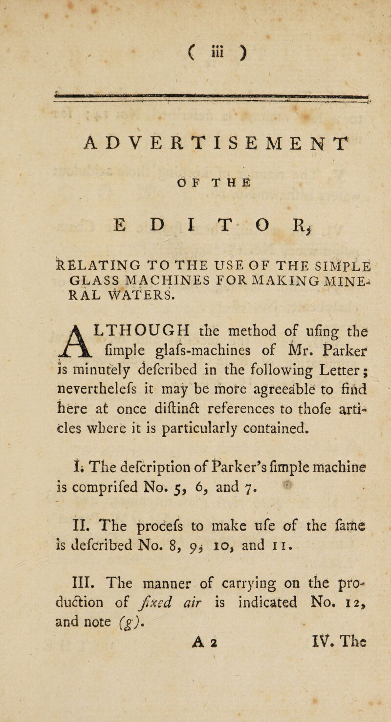 * ( Hi ) ADVERTISEMENT O F T H E E D I T O Rjj RELATING TO THE USE OF THE SIMPLE GLASS MACHINES FOR MAKING MINE¬ RAL Waters. LTHOUGH the method of tiling the fimple glafs-machines of Mr. Parker is minutely defcribed in the following Letter; neverthelefs it may be more agreeable to find here at once diftinft references to thofe arti¬ cles where it is particularly contained. I* The defcription of Parker’s fimple machine is comprifed No. 5, 6, and 7. 1 II. The procefs to make life of the faitie is defcribed No. 8, 9* 10, and n. III. The manner of carrying on the pro¬ duction of fixed air is indicated No. 12, and note (g). A 2 IV. The