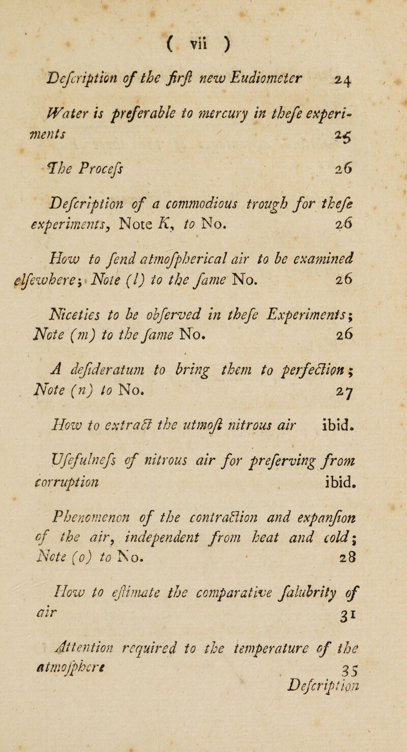 Defer ip t ion of the firjl new Eudiometer 24 Water is preferable to mercury in thefe experi¬ ments 25 *Lhe Procefs 2 6 Defcripiion of a commodious trough for thefe experiments, Note K, to No. 26 How to fend atmofpherical air to be examined elfewhere^ Note (l) to the fame No. 26 Niceties to be obferved in thefe Experiments; Note (m) to the fame No. 26 A defideratum to bring them to perfection; Note (n) to No. 27 How to extract the utmoft nitrous air ibid. \Jfefulnefs of nitrous air for preferving from corruption ibid. Phenomenon of the contraption and expanfion cf the air, independent from heat and cold; Note (0) to No. • 28 blow to efimate the comparative filubrity of air g 1 Attention required to the temperature of the atmofphere 35