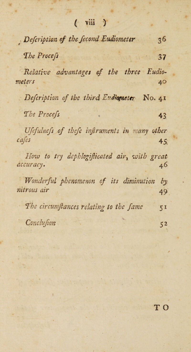 Defcription of the fecond Eudiometer Ehe Procefs 36 37 Relative advantages of the three Eudio¬ meters 40 Defcription of the third Eudtynetfr No. 41 Ehe Procefs 43 Ufcfulnefs of thefe inftruments in many other cafes 4£ How to try dephlogificated air3 with great accuracy. 46 Wonderful phenomenon of its diminution by nitrous air 49 Eh2 circumftances relating to the fame 51 Conchtfion 5 2 T O