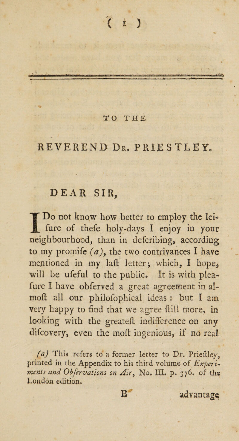 REVEREND Dr. PRIESTLEY, DEAR SIR, I Do not know how better to employ the lei- fure of thefe holy-days I enjoy in your neighbourhood, than in defcribing, according to my promife (a)9 the two contrivances I have mentioned in my laft letter j which, I hope, will be ufeful to the public. It is with plea- fure I have obferved a great agreement in al- moft all our philofophical ideas : but I am Very happy to find that we agree ftill more, in looking with the greateft indifference on any difcovery, even the moft ingenious, if no real (a) This refers to’ a former letter to Dr. Prieilley, printed in the Appendix to his third volume of Experi¬ ments and Obfervations on Air, No. III. p. 376. of the London edition. Er advantage