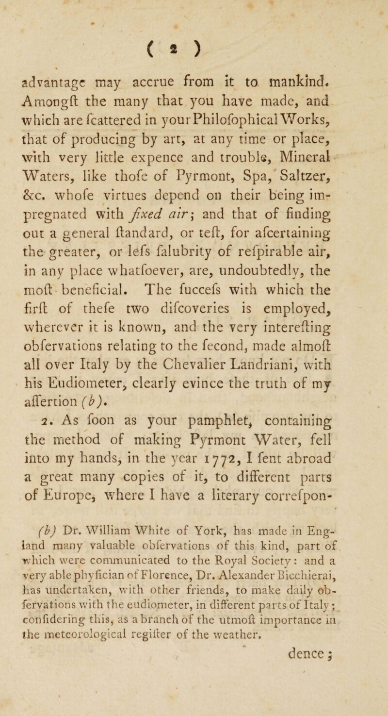 ( * ) % advantage may accrue from it to mankind. Among ft the many that you have made, and which are fcattered in yourPhilofophical Works, that of producing by art, at any time or place, with very little expence and trouble, Mineral Waters, like thofe of Pyrmont, Spa, Saltzer, &c. whofe virtues depend on their being im¬ pregnated with fixed air; and that of finding out a general ftandard, or teft, for afeertaining the greater, or lefs falubrity of refpirable air, in any place whatsoever, are, undoubtedly, the moil: beneficial. The fuccefs with which the firft of thefe two difeoveries is employed, wherever it is known, and the very interefting observations relating to the Second, made almoft all over Italy by the Chevalier Landriani, with his Eudiometer, clearly evince the truth of my aftertion (b). 2. As Soon as your pamphlet, containing the method of making Pyrmont Water, fell into my hands, in the year 1772, I Sent abroad a great many copies of it, to different parts of Europe, where I have a literary correfpon- (b) Dr. William White of York, has made in Eng¬ land many valuable obfervations of this kind, part of which were communicated to the Royal Society: and a very able phylician of Florence, Dr. Alexander Bicchierai, has undertaken, with other friends, to make daily ob¬ fervations with the eudiometer, in different pnrts of Italy; confidering this, as a branch of the utmofl importance 111 the meteorological regiiter of the weather. dence;