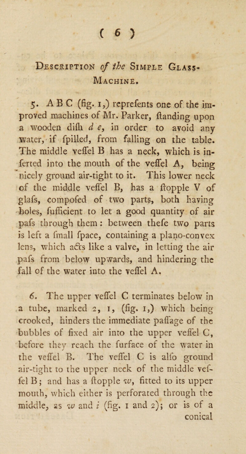 ( 6 ) Description of the Simple Glass- Machine. 5. ABC (fig. 1,) reprefents one of the im¬ proved machines of Mr. Parker, {landing upon a wooden difh d e, in order to avoid any water, if fpilled, from falling on the table. The middle veffel B has a neck, which is in- ferted into the mouth of the veffel A, being nicely ground air-tight to it. This lower neck of the middle veffel B, has a flopple V of glafs, compofed of two parts, both having holes, fufHcient to let a good quantity of air pafs through them: between thefe two parts is left a fmall fpace, containing a plano-convex lens, which adrs like a valve, in letting the air pafs from below upwards, and hindering the fall of the water into the veffel A. 6. The upper veffel C terminates below in a tube, marked 2, 1, (fig. 1,) which being- crooked, hinders the immediate paffage of the bubbles of fixed air into the upper veffel C, before they reach the furface of the water in the veffel B. The veffel C is alfo ground air-tight to the upper neck of the middle vef¬ fel B; and has a flopple w, fitted to its upper mouth, which either is perforated through the middle, as w and i (fig. 1 and 2); or is of a conical