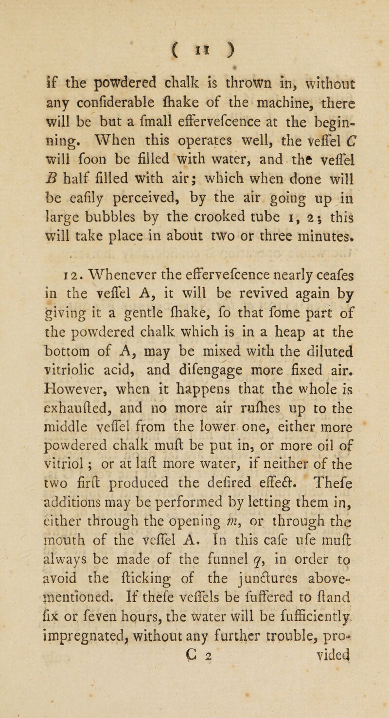 if the powdered chalk is thrown in, without any confiderable fhake of the machine, there will be but a fmall effervefcence at the begin¬ ning. When this operates well, the veffel C will foon be filled with water, and the veffel B half filled with air; which when done will be eafily perceived, by the air going up in large bubbles by the crooked tube i, 2*, this will take place in about two or three minutes* 12. Whenever the effervefcence nearly ceafes in the veffel A, it will be revived again by giving it a gentle fhake, fo that fome part of the powdered chalk which is in a heap at the bottom of A, may be mixed with the diluted vitriolic acid, and difengage more fixed air* However, when it happens that the whole is exhauffed, and no more air nifties up to the middle veffel from the lower one, either more powdered chalk muff be put in, or more oil of vitriol; or at laft more water, if neither of the two find: produced the defired effeff. Thefe additions may be performed by letting them in, either through the opening m, or through the mouth of the veffel A. In this cafe ufe muff always be made of the funnel y, in order to avoid the flicking of the junctures above- mentioned. If thefe veffels be fuffered to Hand fix or feven hours, the water will be fufficiently impregnated, without any further trouble, pro- G 2 vided