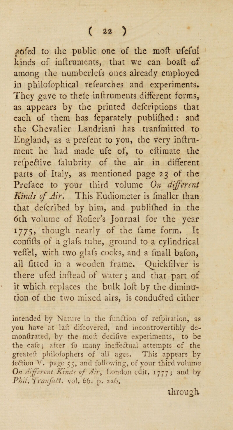 pc fed to the public one of the moft ufeful kinds of inftruments, that we can boaft of among the numberlefs ones already employed in philofophical refearches and experiments. They gave to thele inftruments different forms, as appears by the printed defcriptions that each of them has feparately publifhed : and the Chevalier Landriani has tranfmitted to England, as a prefent to you, the very inftru- ment he had made ufe of, to eftimate the refpeftive falubrity of the air in different parts of Italy, as mentioned page 23 of the Preface to your third volume On different Kinds of Air. This Eudiometer is fmaller than that deferibed by him, and publifhed in the 6th volume of Rofier’s Journal for the year 1775, though nearly of the fame form. It confifts of a glafs tube, ground to a cylindrical veffel, with two glafs cocks, and a fmall bafon, all fitted in a wooden frame. Quickfilver is there ufed in head of water; and that part of it which replaces the balk loft by the diminu¬ tion of the two mixed airs, is conduced either intended by Nature in the fun£lion of refpiration, as you have at lafb difeovered, and incontrovertibly de- monftrated, by the moft decifive experiments, to be the cafe; after fo many inefte&ual attempts of the greateft phiiofophers of all ages. This appears by fe&ion V. page 55, and following, of your third volume On different Kinds of d'n\ London edit. 1777; and by Phil, V ranjacl. vol. 66. p. 226. through