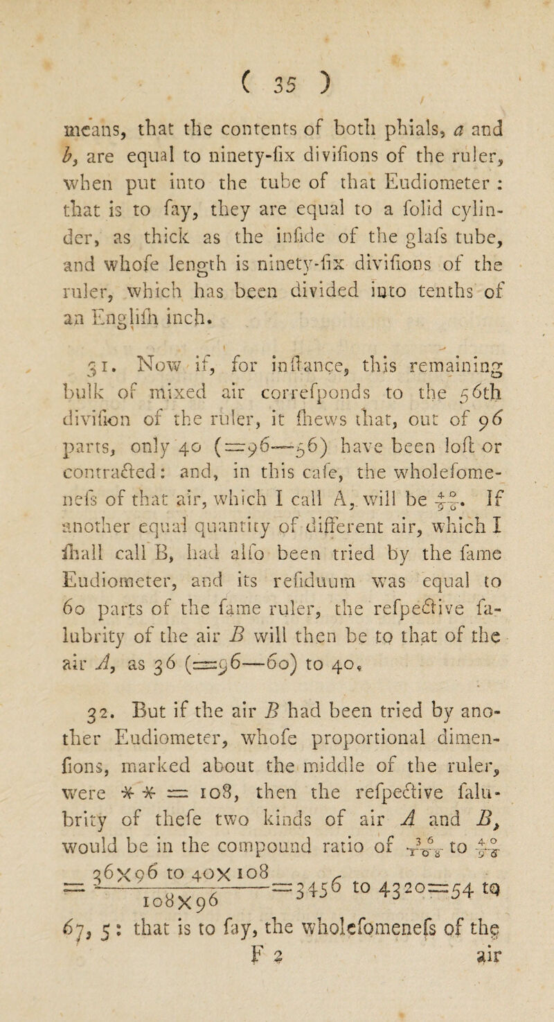 means, that the contents of both phials, a and by are equal to ninety-fix divifions of the ruler, when put into the tube of that Eudiometer : that is to fay, they are equal to a folid cylin¬ der, as thick as the infide of the glafs tube, and whofe length is ninety-fix divifions of the ruler, which has been divided into tenths of an Enedifn inch. O i 31. Now if, for inftance, this remaining bulk of mixed air correfponds to the 56th divifion of the ruler, it (hews that, out of 96 parts, only 40 (“96—56) have been loft or contracted: and, in this cafe, the wholefome- nefs of that air, which I call A,, will be -J-t. If another equal quantity of different air, which I ill a 11 call B, had alfo been tried by the fame Eudiometer, and its refiduum was equal to 60 parts of the fame ruler, the refpedtive fa- lubrity of the air B will then be to that of the air Ay as 36 (—96-60) to 40, 32. But if the air B had been tried by ano¬ ther Eudiometer, whofe proportional dimen- fions, marked about the middle of the ruler, were * -$f = 108, then the refpeftive falu- brity of thefe two kinds of air A and B, would be in the compound ratio of to ~frs 4. o 36x96 to 40X 108 3456 to 4320 = 54 tQ I08X96 67, 5 : that is to fay, the wholcfomenefs of thg F % air